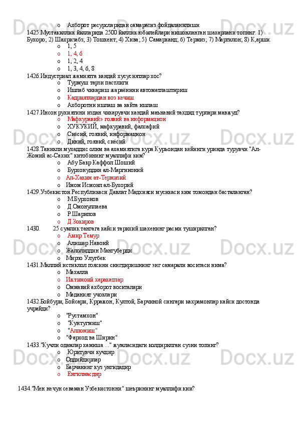 o  Ахборот ресурсларидан самарасиз фойдаланилиши
1425.Мустакиллик йилларида 2500 йиллик юбилейлари нишонланган шахарлани топинг. 1) 
Бухоро; 2) Шахризабз; 3) Тошкент; 4) Хива; 5} Самарканд; б) Термиз; 7) Маргилон; 8) К,арши.
o  1, 5 
o  1, 4, 6 
o  1, 2, 4 
o  1, 3, 4, 6, 8
1426.Индустриал жамиятга кандай хусусиятлар хос?
o  Турмуш тарзи пастлиги 
o  Ишлаб чикариш жараёнини автоматлаштириш 
o   Кадриятлардан воз кечиш 
o  Ахборотни ишлаш ва кайта ишлаш
1427.Инсон рухиятини издан чикарувчи кандай маънавий тахдид турлари мавжуд?
o  Мафкуравий» гоявий ва информацион 
o  ХУКУКИЙ, мафкуравий, фалсафий 
o  Сиёсий, гоявий, информацион 
o  Диний, гоявий, сиёсий
1428.Таникли мухаддис олим ва ахамиятига кура Куръондан кейинги уринда турувчи "Ал-
Жомий ас-Сахих" китобининг муаллифи ким?
o  Абу Бакр Каффол Шоший 
o  Бурхонуддин ал-Маргиноний 
o Ал-Хаким ат-Термизий 
o Имом Исмоил ал-Бухорий
1429.Узбекистон Республикаси Давлат Мадхияси мусикаси ким томондан басталанган?
o  М.Бурхонов 
o  Д.Омонуллаева 
o  Р.Шарипов 
o  Д.Зокиров
1430. 25 сумлик тангага кайси тарихий шахенинг расми туширилган?
o  Амир Темур 
o  Алишер Навоий
o Жалолиддин Мангуберди 
o Мирзо Улугбек
1431.Миллий истиклол гоясини сингдиришнинг энг самарали воситаси нима?
o Махалла
o Ижтимоий харакатлар 
o Оммавий ахборот воситалари 
o Маданият учоклари
1432.Бойбури, Бойсари, Крражон, Култой, Барчиной сингари кахрамонлар кайси достонда 
учрайди?
o "Рустамхон"
o  "Кунтугмиш"
o  " Алпомиш"
o "Фарход ва Ширин"
1433."Кучли одамлар хамиша ..." жумласидаги колдирилган сузни топинг?
o  Юритувчи кучдир 
o Оддийдирлар
o Барчанинг куз унгидадир 
o  Енгилмасдир
1434."Мен нечун севаман Узбекистонни" шеърининг муаллифи кии?
