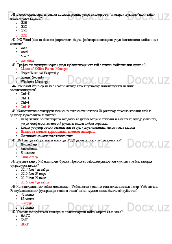 141.Давлат органлари ва давлат ходимларининг узаро хамкорлиги ’'электрон хукумат"нинг кайси 
алока турига киради?
o G2B 
o G2C 
o G2G 
o G2E
142. MS Word (doc ва docх)да форматдаги барча файлларни кидириш учун белгиланган жойга нима 
ёзилади?
o docx 
o word 
o *doc*
o doc, docx
143. График тасвирларни куриш учун куйидагиларнмнг қай бирндан фойдаланиш мумкин?
o Microsoft Office Picture Manager 
o Hyper Terminal Kaspersky
o Internet Security 
o Windows Messenger
144. Microsoft Word-да матн билан ишлашда кайси тугмалар комбинацияси матнни 
калинлаштиради?
o Ctrl+U 
o Ctrl+H 
o Ctrl+I 
o Ctrl+В
145.Жамоатчилик бошкаруви тизимини такомиллаштириш Харакатлар стратегиясининг кайси 
устувор йуналишига тегишли?
o Хавфсизлик, миллатлараро тотувлик ва диний багрикенгликни таъминлаш, чукур уйланган, 
узаро манфаатли ва амалий рухдаги ташки сиёсат юритиш 
o Қонун устуворлигини таъминлаш ва суд-хукук тизимини янада ислох килиш 
o Давлат ва жамият курилишини такомиллаштириш 
o Ижтимоий сохани ривожлантириш
146.1991 йил декабрда кайси шахарда МДХ декларацияси кабул килинган?
o Душанбеда 
o Ашхоботда 
o Бишкекда 
o Олма-отада
147.Бугунга кадар Узбекистонда булган Президент сайловларининг энг сунггиси кайси каторда 
тугри курсатилган?
o 2017 йил 4 декабрь 
o 2015 йил 29 март 
o 2017 йил 29 март 
o 2016 йил 4 декабрь
148.Конституциянинг кайси моддасида ’’Узбекистон халкини миллатидан катъи назар, Узбекистан 
Республикасининг фукаролари ташкил этади" деган мухим коида белгилаб куйилган?
o 40-модда 
o 18-модда 
o 8-модда 
o 31-модда
149.Узбекистон куйидаги халкаро ташкилотлардан кайси бирига аъзо эмас?
o НАТО 
o БМТ 
o ШХТ
