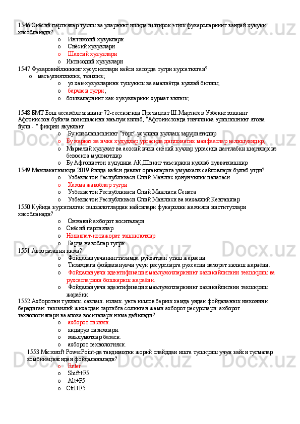 1546.Сиёсий партиялар тузиш ва уларнинг ишида иштирок этиш фукароларнинг кандай хукуки 
хисобланади?
o  Ижтимоий хукуклари 
o  Сиёсий хукуклари 
o  Шахсий хукуклари
o Иктисодий хукуклари
1547.Фукаровийликнинг хусусиятлари кайси каторда тугри курсатилган? 
o масъулиятлилик, тенглик;
o  уз хак-хукукларини тушуниш ва амалиётда куллай билиш;
o  барчаси тугри ;
o бошкаларнинг хак-хукукларини хурмат килиш;
1548.БМТ Бош ассамблеясининг 72-сессиясида Президент Ш.Мирзиёев Узбекистоннинг 
Афгонистон буйича позициясини маълум килиб, "Афгонистонда тинчликка эришишнинг ягона 
йули - " фикрни якунланг.
o  Бу низолашишнинг "торг" усулини куллаш заруриятидир 
o Бу марказ ва ички худудлар уртасида дипломатик манфаатлар келишувидир,
o Марказий хукумат ва асосий ички сиёсий кучлар уртасида дастлабки шартларсиз 
бевосита мулокотдир
o Бу Афгонистон худудида АК,Шнинг таъсирини куллаб кувватлашдир
1549.Мамлакатимизда 2019 йилда кайси давлат органларига умумхалк сайловлари булиб утди?
o  Узбекистон Республикаси Олий Мажлис қонунчилик палатаси 
o   Хамма жавоблар тугри
o  Узбекистон Республикаси Олий Мажлиси Сената 
o  Узбекистон Республикаси Олий Мажлиси ва махаллий Кенгашлар
1550.Куйида курсатилган ташкилотлардан кайсилари фукаролик жамияти институтлари 
хисобланади?
o  Оммавий ахборот воситалари 
o Сиёсий партиялар 
o Нодавлат-нотижорат ташкилотлар  
o  Барча жавоблар тугри
1551.Авторизация нима?
o  Фойдаланувчинингтизимда руйхатдан утиш жараёни.
o  Тизимдаги фойдаланувчи учун ресурсларга рухсатни назорат килиш жараёни. 
o   Фойдаланувчи идентификация маълумотларининг хакикийлигини текшириш ва 
рухсатларини бошкариш жараёни.
o  Фойдаланувчи идентификация маълумотларининг хакикийлигини текшириш 
жараёни.
1552.Ахборотни туплаш. саклаш. излаш. унга ишлов бериш хамда ундан фойдаланиш имконини 
берадиган: ташкилий жихатдан тартибга солинган жами ахборот ресурслари: ахборот 
технологиялари ва алока воситалари нима дейилади?
o   ахборот тизими .
o  кидирув тизимлари.
o  маълумотлар базаси.
o  ахборот технологияси.
1553.Microsoft PowerPoint-да такдимотни жорий слайддан ишга тушириш учун кайси тугмалар 
комбинациясидан фойдаланилади?
o  Enter 
o  Shift+F5 
o  Alt+F5
o Ctrl+F5