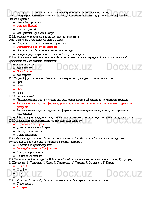 201."Агар бу улуг зотни авлиё десак, у авлиёларнинг авлиёси, мутафаккир десак, 
мутафаккирларнинг мутафаккири, шоир десак, шоирларнинг султонидир", ушбу таъриф кқайси 
шахсга берилган?
o Хожа Ахрор Валий 
o Алишер Навоий 
o Им ом Бухорий
o Захириддин Мухаммад Бобур
202.Расмда келтирилган амалнинг вазифасини курсатинг:
Файл правка Вид Избриное Сервис Справка
o Ажратилган объектни дискка кучиради 
o Ажратилган объектни саклайди 
o Ажратилган объектнинг номини узгартиради 
o Учириш учун ажратилган объектни буферга кучиради
203.Фойдаланувчи веб сахифаларини Интернет провайдери серверида жойлаштириш ва куллаб- 
кувватлаш хизмати кандай номланади?
o файл сервери 
o веб хостинг 
o E-mail сервер 
o веб портал
204.Умумий функционал вазифалар асосида берилган сузлардан ортикчасини топинг.
o .pptx 
o .docx 
o .txtx
o .xlsx
205.Анимация нима?
o Экранда объектларнинг куриниши, улчамлари хамда жойлашишини узгаришсиз колиши. 
o Экранда объектларнинг формаси, улчамлари ва жойлашишини мультипликацион куринишда
узгариши,
o Экранда объектларнинг куриниши, формаси ва улчамларини, махсус дастурлар ёрдамида 
узгартириш.
o Объектларнинг куриниши, формаси, хам да жойлашишини назорат килувчи дастурий восита.
206.Маънавиятни шакллантирадиган мезонлардан бири бу – 
o Барча жавоблар тугри 
o Дунёкарашни кенгайтириш 
o Хал к; огзаки ижоди – 
o эркин фикрлаш
207.Кайси ижодкорларнинг бирга кечган ахил хаёти, бир-бирларига булган севги ва садокати 
бугунги кунда хам ёшларимиз учун хар жихатдан ибратли?
o Миллий хунармандларнинг 
o Хамид Олимжон ва Зулфиянинг
o Театр актёрларининг 
o Тохир ва Зухранинг
208.Мустакиллик йилларида 2500 йиллик юбилейлари нишонланган шахарлани топинг, 1) Бухоро; 
2) Шахризабз; 3) Тошкент; 4) Хива; 5) Самарканд; б) Термиз; 7) Маргилон; 8) Карши.
o 1, 3, 4, б, 
o 8 1, 4, б 
o 1, 5
o 1, 2, 4
209."Сабр-токат", “чидам", "бардош" маъноларини билдирадиган атамани топинг.
o Протестант : 
o Толерант