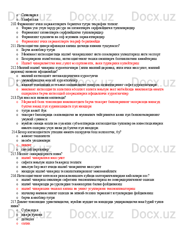 o Семенария 
o Конфессия
210.Фирманинг ички харажатларига берилган тугри таърифни топинг.
o Фирма узи учун зарур ресурс ва хизматларга сарфлайдиган туловларидир 
o Фирманинг хизматларга сарфлайдиган туловларидир 
o Фирманинг кушимча ва соф муомала харажатларидир 
o Фирманинг ички харажатларга таъриф берилмайди
211.Иктисодиётни диверсификация килиш деганда нимани тушунасиз?
o Барча жавоблар тугри
o Мамлакат иктисодиётида ишпаб чикаришнинг янги сохаларини узлаштириш янги экспорт
o Бозорларини излабтопиш, иктисодиётнинг ташки омилларга богликпигини камайтириш 
o Ишлаб чикарилаётган мах;сулот ассортименти, яъни турларини купайтириш
212.Миллий ишлаб чикариш курсаткичлари {ялпи миллий даромад, ялпи ички махсулот, миллий 
даромад) нимани ифодалайди?
o миллий иктисодиёт натижадорлигини курсатувчи
o умумийлашган асосий курсаткичлар
o жамият томонидан истеъмол килинадиган товар ва хизматларнинг сифат курсаткичлари
o мамлакат иктисодиёти холатини абсолют холати маълум вакт мобайнида мамлакатда амалга 
оширилган барча иктисодий операциларни ифодаловчи курсаткичлар
213.Пул массаси нимани англатади?
o Марказий банк томонидан мамлакатдаги барча тижорат банкларининг захирасида мавжуд 
булган нақад пул куринишидаги пул микдори 
o тугри жавоб йук
o тижорат банкларида сакланадиган ва муомалага тайёрланган жами пул банкноталарининг 
умумий суммаси
o муайян санада ахоли ва хужалик субъектларида иктисодиётда туловлар ва инвестицияларни 
амалга ошириш учун мавжуд булган пул миқдори.
 214.Бозор иктисодиётига утишни амалга оширувчи бош ислохотчи, бу? 
o жамоат ташкилоти 
o касаба уюшмалари
o давлат
o сиёсий партиялар
215.Мехнат самарадорлиги нима?
o ишлаб чикарилган махсулот  
o сифати маълум ишни бажариш тезлиги 
o маълум бир вакт ичида ишлаб чикарилган махсулот 
o микдори ишлаб чикариш технологияларининг замонавийлиги
216.Иктисодиётнинг интенсив ривожпанишига куйида келтирилганлардан кайсилари хос? 
o ишлаб чикариш омиллари сифатини такомиллаштириш ва самарадорлигининг ошиши
o ишлаб чикарищда ресурслардан тежамкорлик билан фойдаланиш 
o ишлаб чикаришни ташкил килиш ва унинг усулларини такомиллаштириш 
o ишчилар малакасининг ошиши ва илмий-техник тараккиёт ютукларидан фойдаланиш 
o барча жавоблар тугри
217.Давлат томонидан урнатиладиган, муайян муддат ва микдорда ундириладиган мажбурий тулов 
нима?
o Субвенция
o ижара тулови 
o дотация 
o солик