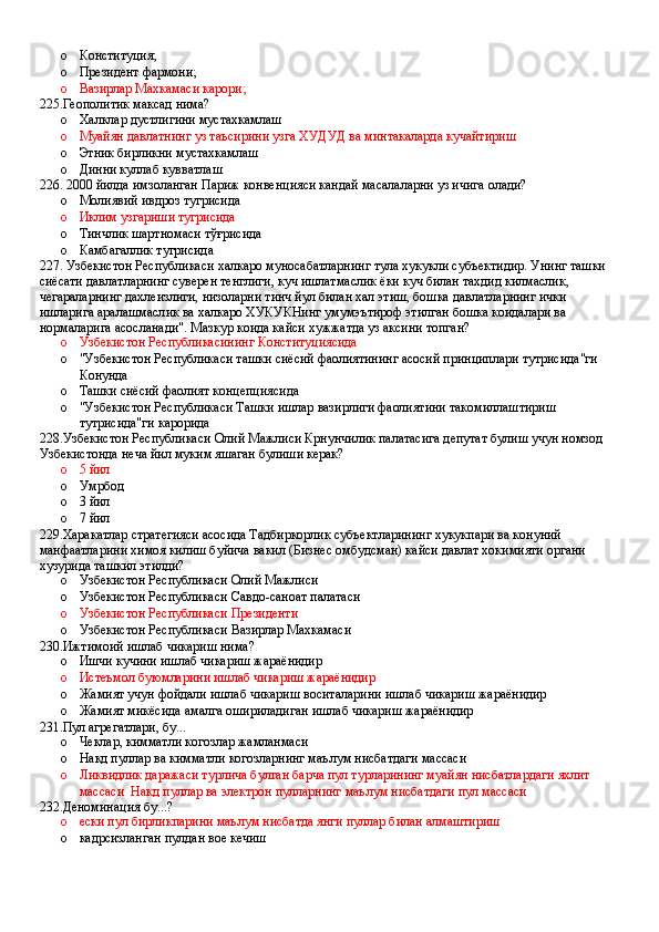 o Конституция;
o Президент фармони;
o Вазирлар Махкамаси карори;
225.Геополитик максад нима?
o Халклар дустлигини мустахкамлаш
o Муайян давлатнинг уз таъсирини узга ХУДУД ва минтакаларда кучайтириш
o Этник бирликни мустахкамлаш
o Динни куллаб кувватлаш
226. 2000 йилда имзоланган Париж конвенцияси кандай масалаларни уз ичига олади?
o Молиявий ивдроз тугрисида 
o Иклим узгариши тугрисида 
o Тинчлик шартномаси тўғрисида 
o Камбагаллик тугрисида
227. Узбекистон Республикаси халкаро муносабатларнинг тула хукукли субъектидир. Унинг ташки 
сиёсати давлатларнинг суверен тенглиги, куч ишлатмаслик ёки куч билан тахдид килмаслик, 
чегараларнинг дахлеизлиги, низоларни тинч йул билан хал этиш, бошка давлатларнинг ички 
ишларига аралашмаслик ва халкаро ХУКУКНинг умумэътироф этилган бошка коидалари ва 
нормаларига асосланади". Мазкур коида кайси хужжатда уз аксини топган?
o Узбекистон Республикасининг Конституциясида
o "Узбекистон Республикаси ташки сиёсий фаолиятининг асосий принциплари тутрисида"ги 
Конунда  
o Ташки сиёсий фаолият концепциясида
o "Узбекистон Республикаси Ташки ишлар вазирлиги фаолиятини такомиллаштириш 
тутрисида"ги карорида
228.Узбекистон Республикаси Олий Мажлиси Крнунчилик палатасига депутат булиш учун номзод 
Узбекистонда неча йил муким яшаган булиши керак?
o 5 йил 
o Умрбод 
o 3 йил 
o 7 йил
229.Харакатлар стратегияси асосида Тадбиркорлик субъектларининг хукукпари ва конуний 
манфаатларини химоя килиш буйича вакил (Бизнес омбудсман) кайси давлат хокимияти органи 
хузурида ташкил этилди?
o Узбекистон Республикаси Олий Мажлиси 
o Узбекистон Республикаси Савдо-саноат палатаси 
o Узбекистон Республикаси Президенти
o Узбекистон Республикаси Вазирлар Махкамаси
230.Ижтимоий ишлаб чикариш нима?
o Ишчи кучини ишлаб чикариш жараёнидир 
o Истеъмол буюмларини ишлаб чикариш жараёнидир 
o Жамият учун фойдали ишлаб чикариш воситаларини ишлаб чикариш жараёнидир
o Жамият микёсида амалга ошириладиган ишлаб чикариш жараёнидир
231.Пул агрегатлари, бу...
o Чеклар, кимматли когозлар жамланмаси
o Накд пуллар ва кимматли когозларнинг маълум нисбатдаги массаси 
o Ликвидлик даражаси турлича булган барча пул турларининг муайян нисбатлардаги яхлит 
массаси  Накд пуллар ва электрон пулларнинг маълум нисбатдаги пул массаси
232.Деноминация бу...?
o ески пул бирликпарини маълум нисбатда янги пуллар билан алмаштириш
o кадрсизланган пулдан вое кечиш