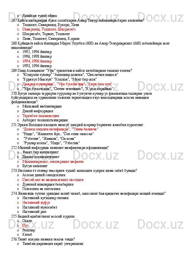 o Яшайсан тулиб ойдек
267.Қайси шахарларда буюк сохибкирон Амир Темур хайкаллари барпо килинган?
o Тошкент, Самарканд, Бухоро, Хива 
o Самарканд, Тошкент, Шахрисабз 
o Шахрисабз, Термиз, Тошкент
o Хива, Тошкент, Самарканд, К,арши
268.Қуйидаги кайси йилларда Мирзо Улугбек (600) ва Амир Темурларнинг (660) юбелийлари кенг 
нишонланди?
o 1992, 1996 йиллар 
o 1996, 1998 йиллар 
o 1994, 1996 йиллар 
o 1993, 1996 йиллар
269.Саид Ахмаднинг "Уфк" трилогияси кайси китоблардан ташкил топган?
o "Юлдузли тунлар" "Авлодлар довони", "Она лочин видоси"
o "Крракуз Мажнун" "Коплон", "Минг бир жон"
o Ҳижрон кунларида", ”Уфк бусатасида", "Кирк беш кун"
o ”Уфк бусагасида", "Олтин зангламас", "К,уёш кораймас"
270.Бугун халкаро террорчи гурухлар ва бузгунчи кучлар уз фаолиятида ёшларни узига 
буйсундириш ва зуравонлик тоясини таркатишдек ёвуз максадларида асосан нимадан 
фойдаланмокда?
o Молиявий маблағлардан 
o Диний мафкурадан 
o Таргибот-ташвикотдан 
o Ахборот технологияларидан
271.Эркин Вохидов ижодига мансуб шеърий асарлар берилган жавобни курсатинг.
o “Дониш кишлок латифалари", ”Тилла баликча "
o ”Нидо", "Жаннатга йул , "Сен етим эмассан"
o  "Узбегим", "Жамила", "Ок кема"
o  "Рухлар исёни", "Нидо", "Узбегим"
272.Миллий мафкурада кимнинг манфаатлари ифодаланади?
o Факат бир миллатнинг 
o Давлат хокимиятининг 
o Миллатларнинг, элатларнинг мафаати 
o Бутун халкнинг
273.Инсонни ёт гоялар таъсирига тушиб колишига купрок нима сабаб булади?
o Асосан диний саводсизлик 
o Сиёсий онг ва маданиятнинг пастлиги 
o Дунёвий илмлардан бехабарлик 
o Гоясизлик ва онгсизлик
274.Жамиятда тутган урнидан келиб чикиб, шахснинг бажарадиган вазифалари кандай аталади?
o Ижтимоий кутишлар тизими 
o Ижтимоий нуфуз 
o Ижтимоий муносабат
o Ижтимоий рол
275.Бадиий адабиётнинг асосий куроли...
o Оханг 
o Суз 
o Ранглар 
o Китоб
276.Талаб конуни нимани такоза этади?
o Талабни даромадга караб узгаришини