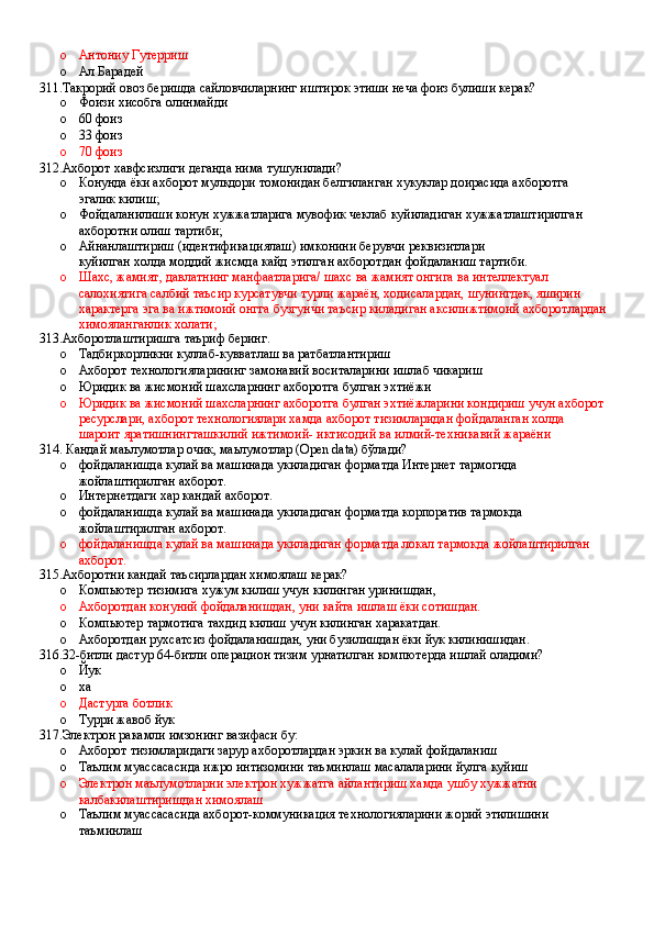 o Антониу Гутерриш 
o Ал Барадей
311.Такрорий овоз беришда сайловчиларнинг иштирок этиши неча фоиз булиши керак?
o Фоизи хисобга олинмайди 
o 60 фоиз 
o 33 фоиз 
o 70 фоиз
312.Ахборот хавфсизлиги деганда нима тушунилади?
o Конунда ёки ахборот мулкдори томонидан белгиланган хукуклар доирасида ахборотга 
эгалик килиш;
o Фойдаланилиши конун хужжатларига мувофик чеклаб куйиладиган хужжатлаштирилган 
ахборотни олиш тартиби;
o Айнанлаштириш (идентификациялаш) имконини берувчи реквизитлари
куйилган холда моддий жисмда кайд этилган ахборотдан фойдаланиш тартиби.
o Шахс, жамият, давлатнинг манфаатларига/ шахс ва жамият онгига ва интеллектуал 
салохиятига салбий таъсир курсатувчи турли жараён, ходисалардан, шунингдек, яширин 
характерга эга ва ижтимоий онгга бузгунчи таъсир киладиган аксилижтимоий ахборотлардан
химояланганлик холати;
313.Ахборотлаштиришга таъриф беринг.
o Тадбиркорликни куллаб-кувватлаш ва ратбатлантириш
o Ахборот технологияларининг замонавий воситаларини ишлаб чикариш 
o Юридик ва жисмоний шахсларнинг ахборотга булган эхтиёжи
o Юридик ва жисмоний шахсларнинг ахборотга булган эхтиёжларини кондириш учун ахборот 
ресурслари, ахборот технологиялари хамда ахборот тизимларидан фойдаланган холда 
шароит яратишнингташкилий ижтимоий- иктисодий ва илмий-техникавий жараёни
314. Кандай маьлумотлар очик, маьлумотлар (Open data) бўлади?
o фойдаланишда кулай ва машинада укиладиган форматда Интернет тармогида 
жойлаштирилган ахборот.
o Интернетдаги хар кандай ахборот.
o фойдаланишда кулай ва машинада укиладиган форматда корпоратив тармокда 
жойлаштирилган ахборот.
o фойдаланишда кулай ва машинада укиладиган форматда локал тармокда жойлаштирилган 
ахборот.
315.Ахборотни кандай таъсирлардан химоялаш керак?
o Компьютер тизимига хужум килиш учун килинган уринишдан,
o Ахборотдан конуний фойдаланишдан, уни кайта ишлаш ёки сотишдан.
o Компьютер тармотига тахдид килиш учун килинган харакатдан.
o Ахборотдан рухсатсиз фойдаланишдан, уни бузилишдан ёки йук килинишидан.
316.32-битли дастур 64-битли операцион тизим урнатилган компютерда ишлай оладими?
o Йук
o ха
o Дастурга ботлик
o Турри жавоб йук
317.Электрон ракамли имзонинг вазифаси бу:
o Ахборот тизимларидаги зарур ахборотлардан эркин ва кулай фойдаланиш
o Таълим муассасасида ижро интизомини таъминлаш масалаларини йулга куйиш 
o Электрон маълумотларни электрон хужжатга айлантириш хамда ушбу хужжатни 
калбакилаштиришдан химоялаш 
o Таълим муассасасида ахборот-коммуникация технологияларини жорий этилишини 
таъминлаш