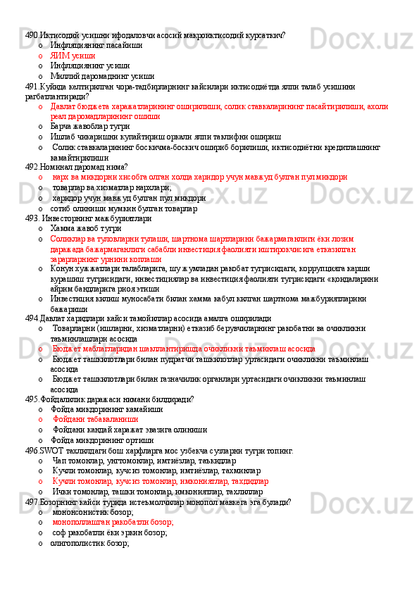 490.Иктисодий усишни ифодаловчи асосий макроиктисодий курсаткич?
o Инфляциянинг пасайиши 
o ЯИМ усиши 
o Инфляциянинг усиши 
o Миллий даромаднинг усиши
491.Куйида келтирилган чора-тадбирларнинг кайсилари иктисодиётда ялпи талаб усишини 
рагбатлантиради?
o Давлат бюджета харажатларининг оширилиши, солик ставкаларининг пасайтирилиши, ахоли
реал даромадларининг ошиши 
o Барча жавоблар тугри
o Ишлаб чикаришни купайтириш оркали ялпи таклифни ошириш 
o  Солик ставкаларининг боскичма-боскич ошириб борилиши, иктисодиётни кредитлашнинг 
камайтирилиши
492.Номинал даромад нима?
o  нарх ва микдорни хисобга олган холда харидор учун мавжуд булган пул микдори
o  товарлар ва хизматлар нархлари;
o  харидор учун мавжуд булган пул микдори
o сотиб олиниши мумкин булган товарлар
493. Инвесторнинг мажбуриятлари 
o Хамма жавоб тугри
o Соликлар ва туловларни тулаши, шартнома шартларини бажармаганлиги ёки лозим 
даражада бажармаганлиги сабабли инвестиция фаолияти иштирокчисига етказилган 
зарарларнинг урнини коплаши 
o Конун хужжатлари талабларига, шу жумладан ракобат тугрисидаги, коррупцияга карши 
курашиш тугрисидаги, инвестициялар ва инвестиция фаолияти тугрисидаги «қоидаларини 
айрим бандларига риоя этиши 
o Инвестиция килиш муносабати билан хамма кабул килган шартнома мажбуриятларини 
бажариши
494.Давлат харидлари кайси тамойиллар асосида амалга оширилади
o  Товарларни (ишларни, хизматларни) етказиб берувчиларнинг ракобатни ва очикликни 
таъминлашлари асосида 
o  Бюджет маблагларидан шакллантиришда очикликни таъминлаш асосида 
o  Бюджет ташкилотлари билан пудратчи ташкилотлар уртасидаги очикликни таъминлаш 
асосида 
o  Бюджет ташкилотлари билан газначилик органлари уртасидаги очикликни таъминлаш 
асосида
495.Фойдалилик даражаси нимани билдиради?
o Фойда микдорининг камайиши 
o  Фойдани табакаланиши 
o  Фойдани кандай харажат эвазига олиниши
o Фойда микдорининг ортиши
496.SWOT тахлилдаги бош харфларга мос узбекча сузларни тугри топинг.
o  Чап томонлар, унгтомонлар, имтиёзлар, таъкидлар 
o  Кучли томонлар, кучсиз томонлар, имтиёзлар, тахминлар 
o  Кучли томонлар, кучсиз томонлар, имкониятлар, тахдидлар 
o  Ички томонлар, ташки томонлар, имкониятлар, тахлиллар
497.Бозорнинг кайси турида истеъмолчилар монопол мавкега эга булади?
o  мононсонистик бозор;
o  монополлашган ракобатли бозор;
o  соф ракобатли ёки эркин бозор;
o олигополистик бозор;