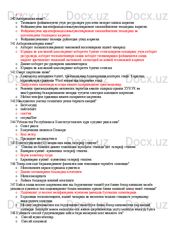 o 1
540.Авторизация нима?
o Тизимдаги фойдаланувчи учун ресурсларга рухсатни назорат килиш жараёни. 
o Фойдаланувчи идентификация маълумотларининг хакикийлигини текшириш жараёни.
o Фойдаланувчи идентификация маълумотларининг хакикийлигини текшириш ва 
рухсатларини бошкариш жараёни.
o Фойдаланувчининг тизимда руйхатдан утиш жараёни.
541.Ахборотлаштириш нима?
o Ахборот технологияларининг замонавий воситаларини ишлаб чикариш 
o Юридик ва жисмоний шахсларнинг ахборотга булган эхтиёжларини кондириш учун ахборот 
ресурслари, ахборот технологиялари хамда ахборот тизимларидан фойдаланган холда 
шароит яратишнинг ташкилий ижтимоий- иктисодий ва илмий-техникавий жараёни 
o Давлат ахборот ресурсларини шакллантириш 
o Юридик ва жисмоний шахсларнинг ахборотга булган эхтиёжи
542.Смарт шартнома нима?
o Компьютер алгоритми булиб, транзакциялар бошкарувида иштирок этади. Киритиш 
курилмалари ёрдамида Word иловасида шартнома ёзиш.
o Хавфсизлик калитлари асосида амалга ошириладиган транзакциялар.
o Ракамли транзакцияларни автоматик тартибда амалга ошириш оркали ХУКУК ва 
мажбуриятлар бажарилишини назарда тутувчи электрон шаклдаги шартнома 
o Мобил телефон ёрдамида амалга оширилган шартнома.
543.Маълумотни узатиш тезлигини улчов бирлиги кандай?
o Бит/секунд 
o байт/кбайт 
o соат/км 
o секунд/Бит
544.Узбекистон Республикаси Конститустиясига кура хукумат раиси ким?
o Сенат раиси
o Конунчилик палатаси Спикери 
o Бош вазир
o Президент маслахатчиси
545.Конституциянинг 65-моддасида нима эътироф этилган?
o "Оналик ва болалик давлат томонидан мухофаза этилади"деб эътироф этилган. 
o Ёшларни куллаб -кувватлаш эътироф этилган.
o Барча жавоблар тугри.
o Қарияларни куллаб -кувватлаш эътироф этилган.
546.Товар-хом ашё биржаларининг фаолияти ким томонидан тартибга солинади?
o Монополияга карши курашиш кумитаси 
o Давлат активларини бошкариш агентлиги
o Молия вазирлиги 
o Лойиха бошкарув миллий агентлиги
547.Кайси холда мехнат шартномасини иш берувчининг ташаббуси билан бекор килишни касаба 
уюшмаси кумитаси ёки ходимларнинг бошка вакиллик органи билан келишиб олиш талаб этилади?
o Ходимнинг уз мехнат вазифаларини мунтазам равишда бузганлик холатларида 
o Корхонада технологиядаги, ишлаб чикариш ва мехнатни ташкил этишдаги узгаришлар 
мавжудлиги холатида
o Мехнат шартномасини иш берувчининг ташаббуси билан бекор килинаётган хар кандай 
холларда  Башарти жамоа келишуви ёки жамоа шартномасида ушбу келишув мавжуд булса
548.Куйидаги сиёсий тушунчалардан кайси бири мазмунан кенг маънога эга?
o  Сиёсий муносабатлар.
o  Сиёсий хокимият.