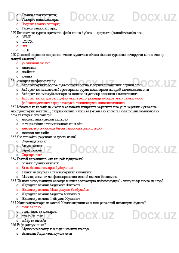 o Таълим ташкилотлари;
o Тижорат ташкилотлари;
o Нодавлат ташкилотлари;
o Тармок ташкилотлари;
559.Блокнот дастурида яратилган файл коида буйича ... формати (кенгайтмаси)га эга.
o .WMF 
o .DOCX 
o .тхт 
o .RTF
560.Дисплей экранида операцион тизим мухитида объект ёки дастурни акс эттирувчи кичик тасвир 
кандай аталади?
o уч улчамли тасвир 
o анимация 
o смайлик 
o иконка
561.Ахборот хавфсизлиги бу:
o Ахборотларнинг бошка субъектларга бериб юборилиш холатини олдини олиш 
o Ахборот тизимидаги ахборотларнинг турли шахслардан яшириб химояланганлиги
o Ахборот тизими субъектлари ва ташкил этувчилар холатини сакланганлиги 
o Ахборот тизим ида тасодифий ёки гаразли равишда ахборот эгаси га ёки унинг 
фойдаланувчисига зарар этказувчи тахдидлардан химояланганлиги
562.Мутахассис касбий мехнатини автоматлаштиришга каратилган ва унга керакпи хужжат ва 
маълумотларни тайёрлаш, тахрир килиш, излаш ва (экран ёки когозга) чикаришни таъминловчи 
объект кандай номланади?
o автоматлаштирилган иш жойи 
o интернет билан таъминланган иш жойи 
o компьютер техникаси билан таъминланган иш жойи 
o автоном иш жойи
563.Яксарт кайси дарёнинг кадимги номи?
o Сурхандарёнинг 
o Амударёнинг 
o Зарафшонинг 
o Сирдарёнинг  
564.Гоявий карамликни сиз кандай тушунасиз?
o Ғоявий бушлик окибати
o Ёт ва бегона гояларга буйсуниши
o Ташки мафкуравий таъсирларнинг кучайиши
o Миллат, жамият манфаатларига зид гоявий окимга богликлик
565."Замона илму фанидан бебахра миллат бошкаларга поймол булур" - ушбу фикр кимга мансуб?
o Жадидлар вакили Абдурауф Фитратга 
o Жадидлар вакили Махмудхужа Бехбудийга 
o Жадидлар вакили Абдулла Авлонийга 
o Жадидлар вакили Файзулла Хужаевга
565.Халк депутатлари махаллий Кенгашларнинг сессиялари кандай шаклларда булади?
o очик ва ёпик 
o очик, ёпик ва электрон 
o огзаки ва ёзма 
o сайёр ва онлайн
566.Референдум нима?
o Мухим масалалар юзасидан маслахатлашув 
o Вазиятли Умумхалк мухокамаси