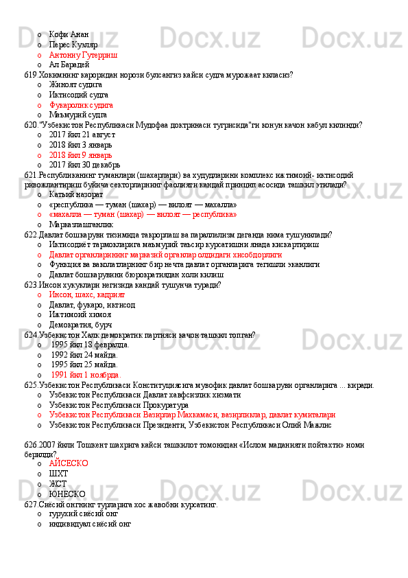 o Кофи Анан 
o Перес Куэляр 
o Антониу Гутерриш 
o Ал Барадей
619.Хокимнинг кароридан норози булсангиз кайси судга мурожаат киласиз?
o Жиноят судига 
o Иктисодий судга 
o Фукаролик судига 
o Маъмурий судга
620."Узбекистон Республикаси Мудофаа доктринаси тугрисида"ги конун качон кабул килинди?
o 2017 йил 21 август 
o 2018 йил 3 январь 
o 2018 йил 9 январь 
o 2017 йил 30 декабрь
621.Республиканинг туманлари (шахарлари) ва худудларини комплекс ижтимоий- иктисодий 
ривожлантириш буйича секторларнинг фаолияти кандай принцип асосида ташкил этилади?
o Катьий назорат
o «республика — туман (шахар) — вилоят — махалла»
o «махалла — туман (шахар) — вилоят — республика»
o Марказлашганлик
622.Давлат бошкаруви тизимида такрорлаш ва параллелизм деганда нима тушунилади?
o Иктисодиёт тармокларига маъмурий таъсир курсатишни янада кискартириш 
o Давлат органларининг марказий органлар олдидаги хисобдорлиги 
o Функция ва ваколатларнинг бир нечта давлат органларига тегишли эканлиги 
o Давлат бошкарувини бюрократиядан холи килиш
623.Инсон хукуклари негизида кандай тушунча туради?
o Инсон, шахс, кадрият 
o Давлат, фукаро, иктисод 
o Ижтимоий химоя 
o Демократия, бурч 
624.Узбекистон Халк демократик партияси качон ташкил топган?
o  1995 йил 18 февралда.
o  1992 йил 24 майда.
o  1995 йил 25 майда.
o   1991 йил 1 ноябрда.
625.Узбекистон Республикаси Конституциясига мувофик давлат бошкаруви органларига ... киради.
o Узбекистон Республикаси Давлат хавфсизлик хизмати 
o Узбекистон Республикаси Прокуратура
o Узбекистон Республикаси Вазирлар Махкамаси, вазирликлар, давлат кумиталари
o Узбекистон Республикаси Президенти, Узбекистон Республикаси Олий Мажлис
 
626.2007 йили Тошкент шахрига кайси ташкилот томонидан «Ислом маданияти пойтахти» номи 
берилди?
o АЙСЕСКО  
o ШХТ 
o ЖСТ
o ЮНЕСКО
627.Сиёсий онгнинг турларига хос жавобни курсатинг.
o гурухий сиёсий онг 
o индивидуал сиёсий онг