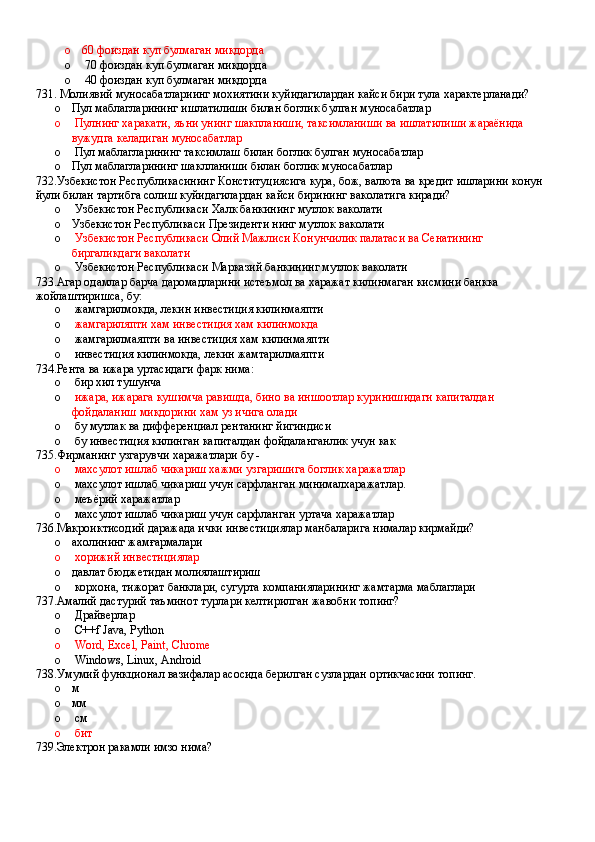 o 60 фоиздан куп булмаган микдорда 
o  70 фоиздан куп булмаган микдорда 
o  40 фоиздан куп булмаган микдорда
731.   Молиявий муносабатлариинг мохиятини куйидагилардан кайси бири тула характерланади?
o Пул маблагларининг ишлатилиши билан боглик булган муносабатлар
o  Пулнинг харакати, яъни унинг шакпланиши, таксимланиши ва ишлатилиши жараёнида 
вужудга келадиган муносабатлар 
o  Пул маблагларининг таксимлаш билан боглик булган муносабатлар
o Пул маблагларининг шаклланиши билан боглик муносабатлар
732.Узбекистон Республикасининг Конституциясига кура, бож, валюта ва кредит ишларини конун 
йули билан тартибга солиш куйидагилардан кайси бирининг ваколатига киради?
o  Узбекистон Республикаси Халк банкининг мутлок ваколати 
o Узбекистон Республикаси Президенти нинг мутлок ваколати 
o   Узбекистон Республикаси Олий Мажлиси Конунчилик палатаси ва Сенатининг 
биргаликдаги ваколати 
o  Узбекистон Республикаси Марказий банкининг мутлок ваколати
733.Агар одамлар барча даромадларини истеъмол ва харажат килинмаган кисмини банкка 
жойлаштиришса, бу:
o  жамгарилмокда, лекин инвестиция килинмаяпти 
o   жамгариляпти хам инвестиция хам килинмокда 
o  жамгарилмаяпти ва инвестиция хам килинмаяпти 
o  инвестиция килинмокда, лекин жамтарилмаяпти
734.Рента ва ижара уртасидаги фарк нима:
o  бир хил тушунча
o   ижара, ижарага кушимча равишда, бино ва иншоотлар куринишидаги капиталдан 
фойдаланиш микдорини хам уз ичига олади 
o  бу мутлак ва дифференциал рентанинг йигиндиси 
o  бу инвестиция килинган капиталдан фойдаланганлик учун как
735.Фирманинг узгарувчи харажатлари бу -
o  махсулот ишлаб чикариш хажми узгаришига боглик харажатлар 
o  махсулот ишлаб чикариш учун сарфланган минималхаражатлар.
o  меъёрий харажатлар
o  махсулот ишлаб чикариш учун сарфланган уртача харажатлар
736.Макроиктисодий даражада ички инвестициялар манбаларига нималар кирмайди?
o ахолининг жамғармалари 
o   хорижий инвестициялар
o давлат бюджетидан молиялаштириш
o  корхона, тижорат банклари, сугурта компанияларининг жамтарма маблаглари 
737.Амалий дастурий таъминот турлари келтирилган жавобни топинг?
o  Драйверлар 
o  C++f Java, Python 
o  Word, Excel, Paint, Chrome 
o  Windows, Linux, Android
738.Умумий функционал вазифалар асосида берилган сузлардан ортикчасини топинг. 
o м
o мм
o  см 
o  бит
739.Электрон ракамли имзо нима?
