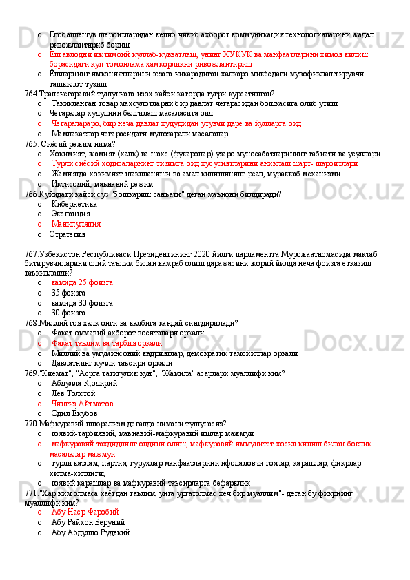 o Глобаллашув шароитларидан келиб чикиб ахборот коммуникация технологияларини жадал 
ривожлантириб бориш
o Ёш авлодни ижтимоий куллаб-кувватлаш, унинг ХУКУК ва манфаатларини химоя килиш 
борасидаги куп томонлама хамкорликни ривожлантириш 
o Ёшларнинг имкониятларини юзага чикарадиган халкаро микёсдаги мувофиклаштирувчи 
ташкилот тузиш
764.Трансчегаравий тушунчага изох кайси каторда тугри курсатилган?
o  Такикланган товар махсулотларни бир давлат чегарасидан бошкасига олиб утиш
o Чегаралар худудини белгилаш масаласига оид
o  Чегаралараро, бир неча давлат худудидан утувчи дарё ва йулларга оид 
o  Мамлакатлар чегарасидаги мунозарали масалалар
765. Сиёсий режим нима?
o Хокимият, жамият (халк) ва шахс (фукаролар) узаро муносабатларининг табиати ва усуллари
o  Турли сиёсий ходисаларнинг тизимга оид хусусиятларини аниклаш шарт- шароитлари
o  Жамиятда хокимият шаклланиши ва амал килишининг реал, мураккаб механизми 
o  Иктисодий, маънавий режим
766.Куйидаги кайси суз "бошкариш санъати" деган маънони билдиради?
o  Кибернетика 
o  Экспанция 
o  Манипуляция
o Стратегия
767.Узбекистон Республикаси Президентининг 2020 йилги парламентга Мурожаатномасида мактаб 
битирувчиларини олий таълим билан камраб олиш даражасини жорий йилда неча фоизга етказиш 
таъкидланди?
o   камида 25 фоизга 
o  35 фоизга 
o  камида 30 фоизга 
o  30 фоизга
768.Миллий гоя халк онги ва калбига кандай сингдирилади?
o  Факат оммавий ахборот воситалари оркали 
o  Факат таълим ва тарбия оркали
o  Миллий ва умуминсоний кадриятлар, демократик тамойиллар оркали 
o  Давлатнинг кучли таъсири оркали
769."Киёмат", "Асрга татигулик кун", "Жамила" асарлари муаллифи ким?
o  Абдулла К,одирий 
o  Лев Толстой 
o   Чингиз Айтматов 
o  Одил Ёкубов
770.Мафкуравий плюрализм деганда нимани тушунасиз?
o  гоявий-тарбиявий, маънавий-мафкуравий ишлар мажмуи 
o  мафкуравий тахдиднинг олдини олиш, мафкуравий иммунитет хосил килиш билан боглик 
масалалар мажмуи 
o  турли катлам, партия, гурухлар манфаатларини ифодаловчи гоялар, карашлар, фикрлар 
хилма-хиллиги;
o  гоявий карашлар ва мафкуравий таъсирларга бефарклик
771."Хар ким олмаса хаётдан таълим, унга ургатолмас хеч бир муаллим"- деган бу фикрнинг 
муаллифи ким?
o  Абу Наср Фаробий
o  Абу Райхон Беруний 
o  Абу Абдулло Рудакий