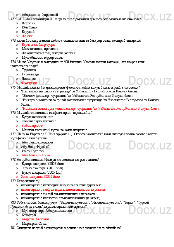 o  Абдулкосим Фирдавсий
772.ЮНЕСКО томонидан XI асрдаги энг буюк олим деб эътироф этилган аломма ким?
o  Форобий 
o  Ибн Сино 
o  Беруний 
o  Жомий
773.Қандай гоялар жамият хаётига тахдид солади ва бекарорликни келтириб чикаради?
o   Барча жавоблар тугри 
o  Миллатчилик, иркчилик 
o  Жахолатпарастлик, акидапарастлик 
o  Мустабидлик, террорчилик
774.Мирзо Улугбек таваллудининг 600 йиллиги Узбекистондан ташкари, яна каерда кенг 
нишонланган эди?
o  Туркияда 
o  Германияда 
o  Японияда
o Францияда
775.Миллий маданий марказларнинг фаолияти кайси конун билан тартибга солинади?
o "Ижтимоий шериклик тугрисида"ги Узбекистон Республикаси Конуни билан.
o  "Жамоат фондлари тугрисида"ги Узбекистон Республикаси Конуни билан.
o  "Виждон эркинлиги ва диний ташкилотлар тугрисида"ги Узбекистон Республикаси Конуни 
билан.
o   "Нодавлат нотижорат ташкилотлари тугрисида"ги Узбекистон Республикаси Конуни билан.
776.Миллий гоя кимнинг манфаатларини ифодалайди?
o  Бутун халкимизнинг 
o  Сиёсий партияларнинг 
o  Зиёлиларнинг
o  Маълум ижтимоий гурух ва катламларнинг
777.Шарк ва Европада "Шайх ур-раис11, "Олимлар бошлиги" каби энг буюк номга сазовор булган 
мутафаккир ким булган?
o  Абу Райхон Беруний 
o Абу Наср Фаробий 
o  Имом Бухорий 
o   Абу Али ибн Сино
778.Республикамизда Маъмун академияси каерда очилган?
o  Бухоро шахрида, (2008 йил)
o Термиз шахрида, (2010 йил)
o  Нукус шахрида, (2005 йил)
o Хива шахрида, (2006 йил)
779.Хавфсизлик бу ... .
o инсонларнинг иктисодий таъминланганлик даражаси.
o инсонларнинг хавф-хатардан химояланганлик даражаси ;
o инсонларнинг сиёсий таъминланганлик даражаси;
o инсонларнинг ижтимоий таъминланганлик даржаси;
780.Узбек тилида болалар учун ’’Биринчи муаллим", "Иккинчи муаллим", "Тарих", "Туркий 
Гулистон ёхуд ахлок" дарсликларини ким яратган?
o  Мунаввар кори Абдурашидхонов 
o   Бехбудий 
o   Абдулла Авлоний 
o  Миркарим Осим
781.Оиладаги моддий баркарорлик асосини нима ташкил этади уйлайсиз?