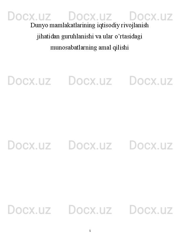 Dunyo mamlakatlarining iqtisodiy rivojlanish
jihatidan guruhlanishi va ular o’rtasidagi
munosabatlarning amal qilishi 
1 