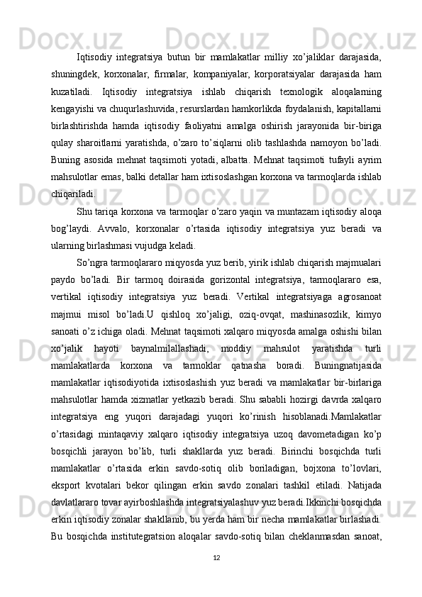 Iqtisodiy   integratsiya   butun   bir   mamlakatlar   milliy   xo’jaliklar   darajasida,
shuningdek,   korxonalar,   firmalar,   kompaniyalar,   korporatsiyalar   darajasida   ham
kuzatiladi.   Iqtisodiy   integratsiya   ishlab   chiqarish   texnologik   aloqalarning
kengayishi va chuqurlashuvida, resurslardan hamkorlikda foydalanish, kapitallarni
birlashtirishda   hamda   iqtisodiy   faoliyatni   amalga   oshirish   jarayonida   bir-biriga
qulay   sharoitlarni   yaratishda,   o’zaro   to’siqlarni   olib   tashlashda   namoyon   bo’ladi.
Buning   asosida   mehnat   taqsimoti   yotadi,   albatta.   Mehnat   taqsimoti   tufayli   ayrim
mahsulotlar emas, balki detallar ham ixtisoslashgan korxona va tarmoqlarda ishlab
chiqariladi.
Shu tariqa korxona va tarmoqlar o’zaro yaqin va muntazam iqtisodiy aloqa
bog’laydi.   Avvalo,   korxonalar   o’rtasida   iqtisodiy   integratsiya   yuz   beradi   va
ularning birlashmasi vujudga keladi.
So’ngra tarmoqlararo miqyosda yuz berib, yirik ishlab chiqarish majmualari
paydo   bo’ladi.   Bir   tarmoq   doirasida   gorizontal   integratsiya,   tarmoqlararo   esa,
vertikal   iqtisodiy   integratsiya   yuz   beradi.   Vertikal   integratsiyaga   agrosanoat
majmui   misol   bo’ladi.U   qishloq   xo’jaligi,   oziq-ovqat,   mashinasozlik,   kimyo
sanoati o’z ichiga oladi. Mehnat taqsimoti xalqaro miqyosda amalga oshishi bilan
xo’jalik   hayoti   baynalmilallashadi,   moddiy   mahsulot   yaratishda   turli
mamlakatlarda   korxona   va   tarmoklar   qatnasha   boradi.   Buningnatijasida
mamlakatlar   iqtisodiyotida   ixtisoslashish   yuz   beradi   va   mamlakatlar   bir-birlariga
mahsulotlar hamda xizmatlar yetkazib beradi. Shu sababli  hozirgi  davrda xalqaro
integratsiya   eng   yuqori   darajadagi   yuqori   ko’rinish   hisoblanadi.Mamlakatlar
o’rtasidagi   mintaqaviy   xalqaro   iqtisodiy   integratsiya   uzoq   davometadigan   ko’p
bosqichli   jarayon   bo’lib,   turli   shakllarda   yuz   beradi.   Birinchi   bosqichda   turli
mamlakatlar   o’rtasida   erkin   savdo-sotiq   olib   boriladigan,   bojxona   to’lovlari,
eksport   kvotalari   bekor   qilingan   erkin   savdo   zonalari   tashkil   etiladi.   Natijada
davlatlararo tovar ayirboshlashda integratsiyalashuv yuz beradi.Ikkinchi bosqichda
erkin iqtisodiy zonalar shakllanib, bu yerda ham bir necha mamlakatlar birlashadi.
Bu   bosqichda   institutegratsion   aloqalar   savdo-sotiq   bilan   cheklanmasdan   sanoat,
12 