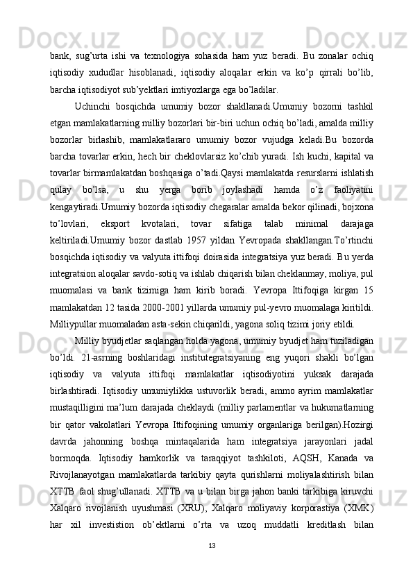 bank,   sug’urta   ishi   va   texnologiya   sohasida   ham   yuz   beradi.   Bu   zonalar   ochiq
iqtisodiy   xududlar   hisoblanadi,   iqtisodiy   aloqalar   erkin   va   ko’p   qirrali   bo’lib,
barcha iqtisodiyot sub’yektlari imtiyozlarga ega bo’ladilar.
Uchinchi   bosqichda   umumiy   bozor   shakllanadi.Umumiy   bozorni   tashkil
etgan mamlakatlarning milliy bozorlari bir-biri uchun ochiq bo’ladi, amalda milliy
bozorlar   birlashib,   mamlakatlararo   umumiy   bozor   vujudga   keladi.Bu   bozorda
barcha tovarlar erkin, hech bir cheklovlarsiz ko’chib yuradi. Ish kuchi, kapital va
tovarlar birmamlakatdan boshqasiga o’tadi.Qaysi mamlakatda resurslarni ishlatish
qulay   bo’lsa,   u   shu   yerga   borib   joylashadi   hamda   o’z   faoliyatini
kengaytiradi.Umumiy bozorda iqtisodiy chegaralar amalda bekor qilinadi, bojxona
to’lovlari,   eksport   kvotalari,   tovar   sifatiga   talab   minimal   darajaga
keltiriladi.Umumiy   bozor   dastlab   1957   yildan   Yevropada   shakllangan.To’rtinchi
bosqichda iqtisodiy va valyuta ittifoqi doirasida integratsiya yuz beradi. Bu yerda
integratsion aloqalar savdo-sotiq va ishlab chiqarish bilan cheklanmay, moliya, pul
muomalasi   va   bank   tizimiga   ham   kirib   boradi.   Yevropa   Ittifoqiga   kirgan   15
mamlakatdan 12 tasida 2000-2001 yillarda umumiy pul-yevro muomalaga kiritildi.
Milliypullar muomaladan asta-sekin chiqarildi, yagona soliq tizimi joriy etildi.
Milliy byudjetlar saqlangan holda yagona, umumiy byudjet ham tuziladigan
bo’ldi.   21-asrning   boshlaridagi   institutegratsiyaning   eng   yuqori   shakli   bo’lgan
iqtisodiy   va   valyuta   ittifoqi   mamlakatlar   iqtisodiyotini   yuksak   darajada
birlashtiradi.   Iqtisodiy   umumiylikka   ustuvorlik   beradi,   ammo   ayrim   mamlakatlar
mustaqilligini ma’lum darajada cheklaydi (milliy parlamentlar va hukumatlarning
bir   qator   vakolatlari   Yevropa   Ittifoqining   umumiy   organlariga   berilgan).Hozirgi
davrda   jahonning   boshqa   mintaqalarida   ham   integratsiya   jarayonlari   jadal
bormoqda.   Iqtisodiy   hamkorlik   va   taraqqiyot   tashkiloti,   AQSH,   Kanada   va
Rivojlanayotgan   mamlakatlarda   tarkibiy   qayta   qurishlarni   moliyalashtirish   bilan
XTTB   faol   shug’ullanadi.   XTTB   va   u   bilan   birga   jahon   banki   tarkibiga   kiruvchi
Xalqaro   rivojlanish   uyushmasi   (XRU),   Xalqaro   moliyaviy   korporastiya   (XMK)
har   xil   investistion   ob’ektlarni   o’rta   va   uzoq   muddatli   kreditlash   bilan
13 