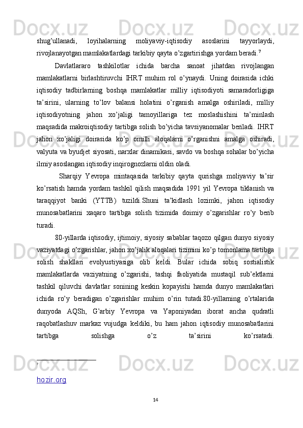 shug’ullanadi,   loyihalarning   moliyaviy-iqtisodiy   asoslarini   tayyorlaydi,
rivojlanayotgan mamlakatlardagi tarkibiy qayta o’zgartirishga yordam beradi. 7
Davlatlararo   tashkilotlar   ichida   barcha   sanoat   jihatdan   rivojlangan
mamlakatlarni   birlashtiruvchi   IHRT   muhim   rol   o’ynaydi.   Uning   doirasida   ichki
iqtisodiy   tadbirlarning   boshqa   mamlakatlar   milliy   iqtisodiyoti   samaradorligiga
ta’sirini,   ularning   to’lov   balansi   holatini   o’rganish   amalga   oshiriladi,   milliy
iqtisodiyotning   jahon   xo’jaligi   tamoyillariga   tez   moslashishini   ta’minlash
maqsadida makroiqtisodiy tartibga solish bo’yicha tavsiyanomalar beriladi. IHRT
jahon   xo’jaligi   doirasida   ko’p   omilli   aloqalarni   o’rganishni   amalga   oshiradi,
valyuta va byudjet siyosati, narxlar dinamikasi, savdo va boshqa sohalar bo’yicha
ilmiy asoslangan iqtisodiy inqirognozlarni oldin oladi.
  Sharqiy   Yevropa   mintaqasida   tarkibiy   qayta   qurishga   moliyaviy   ta’sir
ko’rsatish   hamda   yordam   tashkil   qilish   maqsadida   1991   yil   Yevropa   tiklanish   va
taraqqiyot   banki   (YTTB)   tuzildi.Shuni   ta’kidlash   lozimki,   jahon   iqtisodiy
munosabatlarini   xaqaro   tartibga   solish   tizimida   doimiy   o’zgarishlar   ro’y   berib
turadi.
80-yillarda iqtisodiy, ijtimoiy, siyosiy sabablar taqozo qilgan dunyo siyosiy
vaziyatdagi o’zgarishlar, jahon xo’jalik aloqalari tizimini ko’p tomonlama tartibga
solish   shakllari   evolyustiyasiga   olib   keldi.   Bular   ichida   sobiq   sostialistik
mamlakatlarda   vaziyatning   o’zgarishi,   tashqi   faoliyatida   mustaqil   sub’ektlarni
tashkil   qiluvchi   davlatlar   sonining   keskin   kopayishi   hamda   dunyo   mamlakatlari
ichida   ro’y   beradigan   o’zgarishlar   muhim   o’rin   tutadi.80-yillarning   o’rtalarida
dunyoda   AQSh,   G’arbiy   Yevropa   va   Yaponiyadan   iborat   ancha   qudratli
raqobatlashuv   markaz   vujudga   keldiki,   bu   ham   jahon   iqtisodiy   munosabatlarini
tartibga   solishga   o’z   ta’sirini   ko’rsatadi.
7
 
hozir.org
14 