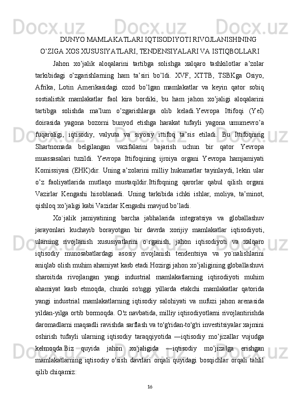 DUNYO MAMLAKATLARI IQTISODIYOTI RIVOJLANISHINING
O’ZIGA XOS XUSUSIYATLARI, TENDENSIYALARI VA ISTIQBOLLARI
Jahon   xo’jalik   aloqalarini   tartibga   solishga   xalqaro   tashkilotlar   a’zolar
tarkibidagi   o’zgarishlarning   ham   ta’siri   bo’ldi.   XVF,   XTTB,   TSBKga   Osiyo,
Afrika,   Lotin   Amerikasidagi   ozod   bo’lgan   mamlakatlar   va   keyin   qator   sobiq
sostialistik   mamlakatlar   faol   kira   bordiki,   bu   ham   jahon   xo’jaligi   aloqalarini
tartibga   solishda   ma’lum   o’zgarishlarga   olib   keladi.Yevropa   Ittifoqi   (YeI)
doirasida   yagona   bozorni   bunyod   etishga   harakat   tufayli   yagona   umumevro’a
fuqaroligi,   iqtisodiy,   valyuta   va   siyosiy   ittifoq   ta’sis   etiladi.   Bu   Ittifoqning
Shartnomada   belgilangan   vazifalarini   bajarish   uchun   bir   qator   Yevropa
muassasalari   tuzildi.   Yevropa   Ittifoqining   ijroiya   organi   Yevropa   hamjamiyati
Komissiyasi   (EHK)dir.   Uning   a’zolarini   milliy   hukumatlar   tayinlaydi,   lekin   ular
o’z   faoliyatlarida   mutlaqo   mustaqildir.Ittifoqning   qarorlar   qabul   qilish   organi
Vazirlar   Kengashi   hisoblanadi.   Uning   tarkibida   ichki   ishlar,   moliya,   ta’minot,
qishloq xo’jaligi kabi Vazirlar Kengashi mavjud bo’ladi.
Xo`jalik   jamiyatining   barcha   jabhalarida   intеgratsiya   va   globallashuv
jarayonlari   kuchayib   borayotgan   bir   davrda   xorijiy   mamlakatlar   iqtisodiyoti,
ularning   rivojlanish   xususiyatlarini   o`rganish,   jahon   iqtisodiyoti   va   xalqaro
iqtisodiy   munosabatlardagi   asosiy   rivojlanish   tеndеntsiya   va   yo`nalishlarini
aniqlab olish muhim ahamiyat kasb etadi.Hozirgi jahon xo’jaligining globallashuvi
sharoitida   rivojlangan   yangi   industrial   mamlakatlarning   iqtisodiyoti   muhim
ahamiyat   kasb   etmoqda,   chunki   so'nggi   yillarda   etakchi   mamlakatlar   qatorida
yangi   industrial   mamlakatlarning   iqtisodiy   salohiyati   va   nufuzi   jahon   arenasida
yildan-yilga ortib bormoqda. O'z navbatida, milliy iqtisodiyotlarni rivojlantirishda
daromadlarni maqsadli ravishda sarflash va to'g'ridan-to'g'ri investitsiyalar xajmini
oshirish   tufayli   ularning   iqtisodiy   taraqqiyotida   ―iqtisodiy   mo’jizallar   vujudga
kelmoqda.Biz   quyida   jahon   xo'jaligida   ―iqtisodiy   mo’jiza ga   erishgan‖
mamlakatlarning   iqtisodiy   o'sish   davrlari   orqali   quyidagi   bosqichlar   orqali   tahlil
qilib chiqamiz:
16 