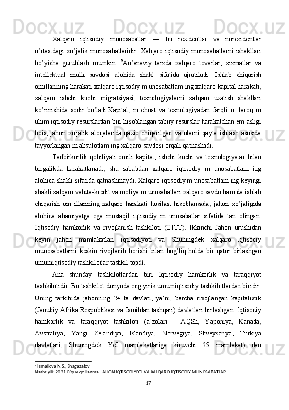 Xalqaro   iqtisodiy   munosabatlar   —   bu   rezidentlar   va   norezidentlar
o’rtasidagi   xo’jalik   munosabatlaridir.   Xalqaro   iqtisodiy   munosabatlarni   ishakllari
bo’yicha   guruhlash   mumkin.   9
An’anaviy   tarzda   xalqaro   tovarlar,   xizmatlar   va
intellektual   mulk   savdosi   alohida   shakl   sifatida   ajratiladi.   Ishlab   chiqarish
omillarining harakati xalqaro iqtisodiy m unosabatlam ing xalqaro kapital harakati,
xalqaro   ishchi   kuchi   migratsiyasi,   texnologiyalarni   xalqaro   uzatish   shakllari
ko’rinishida   sodir   bo’ladi.Kapital,   m   ehnat   va   texnologiyadan   farqli   o   ‘laroq   m
uhim iqtisodiy resurslardan biri hisoblangan tabiiy resurslar harakatchan em asligi
bois,   jahon   xo'jalik   aloqalarida   qazib   chiqarilgan   va   ularni   qayta   ishlash   asosida
tayyorlangan m ahsulotlam ing xalqaro savdosi orqali qatnashadi. 
Tadbirkorlik   qobiliyati   omili   kapital,   ishchi   kuchi   va   texnologiyalar   bilan
birgalikda   harakatlanadi,   shu   sababdan   xalqaro   iqtisodiy   m   unosabatlam   ing
alohida shakli sifatida qatnashmaydi. Xalqaro iqtisodiy m unosabatlam ing keyingi
shakli xalqaro valuta-kredit va moliya m unosabatlari xalqaro savdo ham da ishlab
chiqarish   om   illarining   xalqaro   harakati   hosilasi   hisoblansada,   jahon   xo’jaligida
alohida   ahamiyatga   ega   mustaqil   iqtisodiy   m   unosabatlar   sifatida   tan   olingan.
Iqtisodiy   hamkorlik   va   rivojlanish   tashkiloti   (IHTT).   Ikkinchi   Jahon   urushidan
keyin   jahon   mamlakatlari   iqtisodiyoti   va   Shuningdek   хalqaro   iqtisodiy
munosabatlarni   keskin   rivojlanib   borishi   bilan   bog’liq   holda   bir   qator   birlashgan
umumiqtisodiy tashkilotlar tashkil topdi. 
Ana   shunday   tashkilotlardan   biri   Iqtisodiy   hamkorlik   va   taraqqiyot
tashkilotidir. Bu tashkilot dunyoda eng yirik umumiqtisodiy tashkilotlardan biridir.
Uning   tarkibida   jahonning   24   ta   davlati,   ya’ni,   barcha   rivojlangan   kapitalistik
(Janubiy Afrika Respublikasi va Isroildan tashqari) davlatlari birlashgan. Iqtisodiy
hamkorlik   va   taraqqiyot   tashkiloti   (a’zolari   -   AQSh,   Yaponiya,   Kanada,
Avstraliya,   Yangi   Zelandiya,   Islandiya,   Norvegiya,   Shveysariya,   Turkiya
davlatlari,   Shuningdek   YeI   mamlakatlariga   kiruvchi   25   mamlakat)   dan
9
 Ismailova N.S., Shagazatov
Nashr yili: 2021 O'quv qo'llanma. JAHON IQTISODIYOTI VA XALQARO IQTISODIY MUNOSABATLAR.
17 