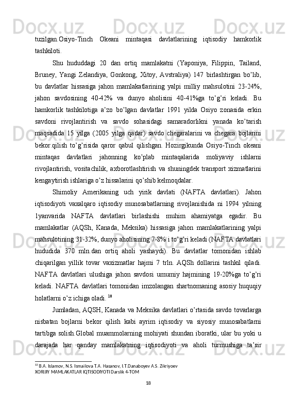 tuzilgan.Osiyo-Tinch   Okеani   mintaqasi   davlatlarining   iqtisodiy   hamkorlik
tashkiloti. 
Shu   hududdagi   20   dan   ortiq   mamlakatni   (Yaponiya,   Filippin,   Tailand,
Bruney,   Yangi   Zelandiya,   Gonkong,   Хitoy,   Avstraliya)   147   birlashtirgan   bo’lib,
bu   davlatlar   hissasiga   jahon   mamlakatlarining   yalpi   milliy   mahsulotini   23-24%,
jahon   savdosining   40-42%   va   dunyo   aholisini   40-41%ga   to’g’ri   keladi.   Bu
hamkorlik   tashkilotiga   a’zo   bo’lgan   davlatlar   1991   yilda   Osiyo   zonasida   erkin
savdoni   rivojlantirish   va   savdo   sohasidagi   samaradorlikni   yanada   ko’tarish
maqsadida   15   yilga   (2005   yilga   qadar)   savdo   chеgaralarini   va   chеgara   bojlarini
bekor.qilish   to’g’risida   qaror   qabul   qilishgan.   Hozirgikunda   Osiyo-Tinch   okeani
mintaqas   davlatlari   jahonning   ko’plab   mintaqalarida   moliyaviy   ishlarni
rivojlantirish,   vositachilik,   aхborotlashtirish   va   shuningdek   transport   хizmatlarini
kengaytirish ishlariga o’z hissalarini qo’shib kelmoqdalar.
Shimoliy   Amerikaning   uch   yirik   davlati   (NAFTA   davlatlari).   Jahon
iqtisodiyoti   vaхalqaro   iqtisodiy   munosabatlarning   rivojlanishida   ni   1994   yilning
1yanvarida   NAFTA   davlatlari   birlashishi   muhim   ahamiyatga   egadir.   Bu
mamlakatlar   (AQSh,   Kanada,   Meksika)   hissasiga   jahon   mamlakatlarining   yalpi
mahsulotining 31-32%, dunyo aholisining 7-8% i to’g’ri keladi (NAFTA davlatlari
hududida   370   mln.dan   ortiq   aholi   yashaydi).   Bu   davlatlar   tomonidan   ishlab
chiqarilgan   yillik   tovar   vaхizmatlar   hajmi   7   trln.   AQSh   dollarini   tashkil   qiladi.
NAFTA   davlatlari   ulushiga   jahon   savdosi   umumiy   hajmining   19-20%ga   to’g’ri
keladi.   NAFTA   davlatlari   tomonidan   imzolangan   shartnomaning   asosiy   huquqiy
holatlarni o’z ichiga oladi.  10
Jumladan, AQSH, Kanada va Meksika davlatlari o’rtasida savdo tovarlarga
nisbatan   bojlarni   bekor   qilish   kabi   ayrim   iqtisodiy   va   siyosiy   munosabatlarni
tartibga   solish.Global   muammolarning   mohiyati   shundan   iboratki,   ular   bu   yoki   u
darajada   har   qanday   mamlakatning   iqtisodiyoti   va   aholi   turmushiga   ta’sir
10
 B.A. Islamov, N.S. Ismailova T.A. Hasanov, I.T.Danaboyev A.S. Zikriyoev
XORIJIY MAMLAKATLAR IQTISODIYOTI Darslik 4-TOM
18 