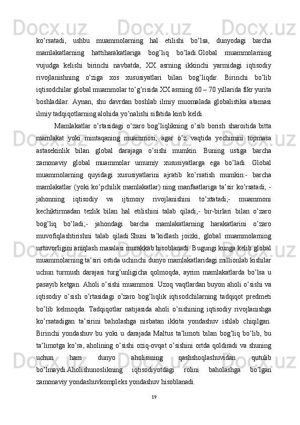 ko’rsatadi,   ushbu   muammolarning   hal   etilishi   bo’lsa,   dunyodagi   barcha
mamlakatlarning   hattiharakatlariga   bog’liq   bo’ladi.Global   muammolarning
vujudga   kelishi   birinchi   navbatda,   XX   asrning   ikkinchi   yarmidagi   iqtisodiy
rivojlanishning   o’ziga   xos   xususiyatlari   bilan   bog’liqdir.   Birinchi   bo’lib
iqtisodchilar global muammolar to’g’risida XX asrning 60 – 70 yillarida fikr yurita
boshladilar.   Aynan,   shu   davrdan   boshlab   ilmiy   muomalada   globalistika   atamasi
ilmiy tadqiqotlarning alohida yo’nalishi sifatida kirib keldi.
Mamlakatlar   o’rtasidagi   o’zaro   bog’liqlikning   o’sib   borish   sharoitida   bitta
mamlakat   yoki   mintaqaning   muammosi,   agar   o’z   vaqtida   yechimini   topmasa
astasekinlik   bilan   global   darajaga   o’sishi   mumkin.   Buning   ustiga   barcha
zamonaviy   global   muammolar   umumiy   xususiyatlarga   ega   bo’ladi.   Global
muammolarning   quyidagi   xususiyatlarini   ajratib   ko’rsatish   mumkin:-   barcha
mamlakatlar  (yoki  ko’pchilik mamlakatlar)  ning manfaatlariga  ta’sir   ko’rsatadi;  -
jahonning   iqtisodiy   va   ijtimoiy   rivojlanishini   to’xtatadi;-   muammoni
kechiktirmadan   tezlik   bilan   hal   etilishini   talab   qiladi;-   bir-birlari   bilan   o’zaro
bog’liq   bo’ladi;-   jahondagi   barcha   mamlakatlarning   harakatlarini   o’zaro
muvofiqlashtirishni   talab   qiladi.Shuni   ta’kidlash   joizki,   global   muammolarning
ustuvorligini aniqlash masalasi murakkab hisoblanadi. Bugungi kunga kelib global
muammolarning ta’siri ostida uchinchi dunyo mamlakatlaridagi millionlab kishilar
uchun   turmush   darajasi   turg’unligicha   qolmoqda,   ayrim   mamlakatlarda   bo’lsa   u
pasayib ketgan. Aholi o’sishi muammosi. Uzoq vaqtlardan buyon aholi o’sishi va
iqtisodiy   o’sish   o’rtasidagi   o’zaro   bog’liqlik   iqtisodchilarning   tadqiqot   predmeti
bo’lib   kelmoqda.   Tadqiqotlar   natijasida   aholi   o’sishining   iqtisodiy   rivojlanishga
ko’rsatadigan   ta’sirini   baholashga   nisbatan   ikkita   yondashuv   ishlab   chiqilgan.
Birinchi   yondashuv   bu   yoki   u   darajada   Maltus   ta’limoti   bilan   bog’liq   bo’lib,   bu
ta’limotga ko’ra, aholining o’sishi oziq-ovqat o’sishini ortda qoldiradi va shuning
uchun   ham   dunyo   aholisining   qashshoqlashuvidan   qutulib
bo’lmaydi.Aholishunoslikning   iqtisodiyotdagi   rolini   baholashga   bo’lgan
zamonaviy yondashuvkompleks yondashuv hisoblanadi. 
19 