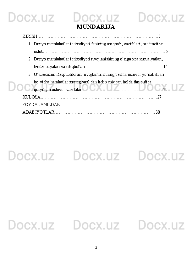 MUNDARIJA
KIRISH………………………………………………………………………..3
1. Dunyo mamlakatlar iqtisodiyoti fanining maqsadi, vazifalari, predmeti va 
uslubi ……………………………………….………………………………5
2. Dunyo mamlakatlar iqtisodiyoti rivojlanishining o’ziga xos xususiyatlari, 
tendentsiyalari va istiqbollari……………………………………………...14
3. O’zbekiston Respublikasini rivojlantirishning beshta ustuvor yo’nalishlari 
bo’yicha harakatlar strategiyasI dan kelib chiqqan holda fan oldida 
qo’yilgan ustuvor vazifalar ……………………..…………………………20
XULOSA…………………………………………………………………… .27
FOYDALANILGAN 
ADABIYOTLAR……………………………………………………………30
2 