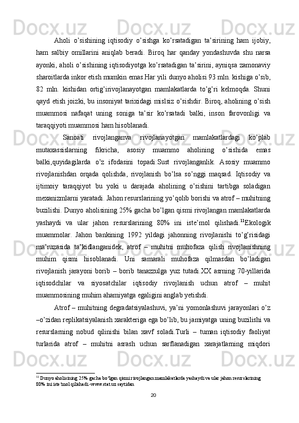 Aholi   o’sishining   iqtisodiy   o’sishga   ko’rsatadigan   ta’sirining   ham   ijobiy,
ham   salbiy   omillarini   aniqlab   beradi.   Biroq   har   qanday   yondashuvda   shu   narsa
ayonki, aholi  o’sishining  iqtisodiyotga ko’rsatadigan ta’sirini, ayniqsa zamonaviy
sharoitlarda inkor etish mumkin emas.Har yili dunyo aholisi 93 mln. kishiga o’sib,
82   mln.   kishidan   ortig’irivojlanayotgan   mamlakatlarda   to’g’ri   kelmoqda.   Shuni
qayd etish joizki, bu insoniyat tarixidagi mislsiz o’sishdir. Biroq, aholining o’sish
muammosi   nafaqat   uning   soniga   ta’sir   ko’rsatadi   balki,   inson   farovonligi   va
taraqqiyoti muammosi ham hisoblanadi.
  Sanoati   rivojlanganva   rivojlanayotgan   mamlakatlardagi   ko’plab
mutaxassislarning   fikricha,   asosiy   muammo   aholining   o’sishida   emas
balki,quyidagilarda   o’z   ifodasini   topadi:Sust   rivojlanganlik.   Asosiy   muammo
rivojlanishdan   orqada   qolishda,   rivojlanish   bo’lsa   so’nggi   maqsad.   Iqtisodiy   va
ijtimoiy   taraqqiyot   bu   yoki   u   darajada   aholining   o’sishini   tartibga   soladigan
mexanizmlarni yaratadi. Jahon resurslarining yo’qolib borishi va atrof – muhitning
buzilishi. Dunyo aholisining 25% gacha bo’lgan qismi rivojlangan mamlakatlarda
yashaydi   va   ular   jahon   resurslarining   80%   ini   iste’mol   qilishadi. 11
Ekologik
muammolar.   Jahon   bankining   1992   yildagi   jahonning   rivojlanishi   to’g’risidagi
ma’ruzasida   ta’kidlanganidek,   atrof   –   muhitni   muhofaza   qilish   rivojlanishning
muhim   qismi   hisoblanadi.   Uni   samarali   muhofaza   qilmasdan   bo’ladigan
rivojlanish   jarayoni   borib   –   borib   tanazzulga   yuz   tutadi.XX   asrning   70-yillarida
iqtisodchilar   va   siyosatchilar   iqtisodiy   rivojlanish   uchun   atrof   –   muhit
muammosining muhim ahamiyatga egaligini anglab yetishdi. 
Atrof  – muhitning degradatsiyalashuvi,  ya’ni  yomonlashuvi  jarayonlari  o’z
–o’zidan replikatsiyalanish xarakteriga ega bo’lib, bu jamiyatga uning buzilishi va
resurslarning   nobud   qilinishi   bilan   xavf   soladi.Turli   –   tuman   iqtisodiy   faoliyat
turlarida   atrof   –   muhitni   asrash   uchun   sarflanadigan   xarajatlarning   miqdori
11
  Dunyo aholisining 25% gacha bo‘lgan qismi rivojlangan mamlakatlarda yashaydi va ular jahon resurslarining 
80% ini iste‘mol qilishadi.-www.stat.uz saytidan
20 