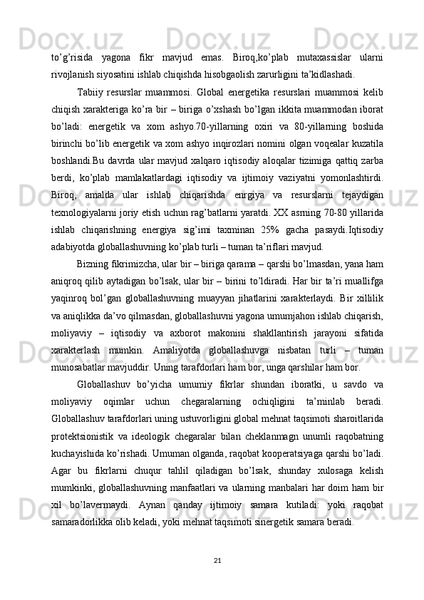 to’g’risida   yagona   fikr   mavjud   emas.   Biroq,ko’plab   mutaxassislar   ularni
rivojlanish siyosatini ishlab chiqishda hisobgaolish zarurligini ta’kidlashadi.
Tabiiy   resurslar   muammosi.   Global   energetika   resurslari   muammosi   kelib
chiqish xarakteriga ko’ra bir – biriga o’xshash  bo’lgan ikkita muammodan iborat
bo’ladi:   energetik   va   xom   ashyo.70-yillarning   oxiri   va   80-yillarning   boshida
birinchi bo’lib energetik va xom ashyo inqirozlari nomini olgan voqealar kuzatila
boshlandi.Bu   davrda   ular   mavjud   xalqaro   iqtisodiy   aloqalar   tizimiga   qattiq   zarba
berdi,   ko’plab   mamlakatlardagi   iqtisodiy   va   ijtimoiy   vaziyatni   yomonlashtirdi.
Biroq,   amalda   ular   ishlab   chiqarishda   enrgiya   va   resurslarni   tejaydigan
texnologiyalarni joriy etish uchun rag’batlarni yaratdi. XX asrning 70-80 yillarida
ishlab   chiqarishning   energiya   sig’imi   taxminan   25%   gacha   pasaydi.Iqtisodiy
adabiyotda globallashuvning ko’plab turli – tuman ta’riflari mavjud. 
Bizning fikrimizcha, ular bir – biriga qarama – qarshi bo’lmasdan, yana ham
aniqroq qilib aytadigan bo’lsak, ular bir – birini to’ldiradi. Har bir ta’ri muallifga
yaqinroq   bol’gan   globallashuvning   muayyan   jihatlarini   xarakterlaydi.   Bir   xillilik
va aniqlikka da’vo qilmasdan, globallashuvni yagona umumjahon ishlab chiqarish,
moliyaviy   –   iqtisodiy   va   axborot   makonini   shakllantirish   jarayoni   sifatida
xarakterlash   mumkin.   Amaliyotda   globallashuvga   nisbatan   turli   –   tuman
munosabatlar mavjuddir. Uning tarafdorlari ham bor, unga qarshilar ham bor.
Globallashuv   bo’yicha   umumiy   fikrlar   shundan   iboratki,   u   savdo   va
moliyaviy   oqimlar   uchun   chegaralarning   ochiqligini   ta’minlab   beradi.
Globallashuv tarafdorlari uning ustuvorligini global mehnat taqsimoti sharoitlarida
protektsionistik   va   ideologik   chegaralar   bilan   cheklanmagn   unumli   raqobatning
kuchayishida ko’rishadi. Umuman olganda, raqobat kooperatsiyaga qarshi bo’ladi.
Agar   bu   fikrlarni   chuqur   tahlil   qiladigan   bo’lsak,   shunday   xulosaga   kelish
mumkinki, globallashuvning manfaatlari  va ularning manbalari  har doim ham bir
xil   bo’lavermaydi.   Aynan   qanday   ijtimoiy   samara   kutiladi:   yoki   raqobat
samaradorlikka olib keladi, yoki mehnat taqsimoti sinergetik samara beradi.
21 