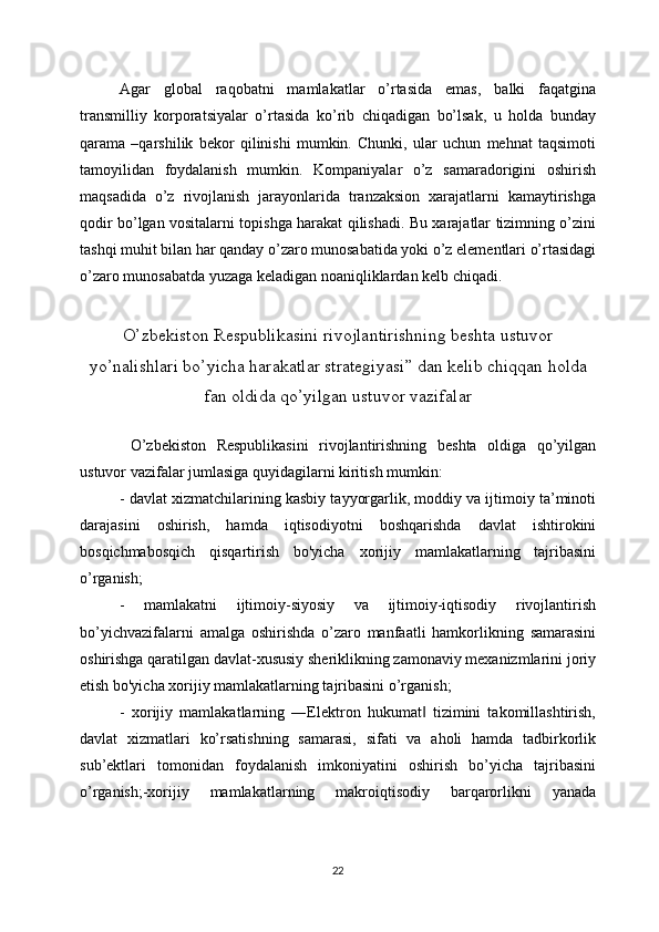 Agar   global   raqobatni   mamlakatlar   o’rtasida   emas,   balki   faqatgina
transmilliy   korporatsiyalar   o’rtasida   ko’rib   chiqadigan   bo’lsak,   u   holda   bunday
qarama   –qarshilik   bekor   qilinishi   mumkin.   Chunki,   ular   uchun   mehnat   taqsimoti
tamoyilidan   foydalanish   mumkin.   Kompaniyalar   o’z   samaradorigini   oshirish
maqsadida   o’z   rivojlanish   jarayonlarida   tranzaksion   xarajatlarni   kamaytirishga
qodir bo’lgan vositalarni topishga harakat qilishadi. Bu xarajatlar tizimning o’zini
tashqi muhit bilan har qanday o’zaro munosabatida yoki o’z elementlari o’rtasidagi
o’zaro munosabatda yuzaga keladigan noaniqliklardan kelb chiqadi. 
O’zbekiston Respublikasini rivojlantirishning beshta ustuvor
yo’nalishlari bo’yicha harakatlar strategiyasi” dan kelib chiqqan holda
fan oldida qo’yilgan ustuvor vazifalar
  O’zbekiston   Respublikasini   rivojlantirishning   beshta   oldiga   qo’yilgan
ustuvor vazifalar jumlasiga quyidagilarni kiritish mumkin:
- davlat xizmatchilarining kasbiy tayyorgarlik, moddiy va ijtimoiy ta’minoti
darajasini   oshirish,   hamda   iqtisodiyotni   boshqarishda   davlat   ishtirokini
bosqichmabosqich   qisqartirish   bo'yicha   xorijiy   mamlakatlarning   tajribasini
o’rganish;
-   mamlakatni   ijtimoiy-siyosiy   va   ijtimoiy-iqtisodiy   rivojlantirish
bo’yichvazifalarni   amalga   oshirishda   o’zaro   manfaatli   hamkorlikning   samarasini
oshirishga qaratilgan davlat-xususiy sheriklikning zamonaviy mexanizmlarini joriy
etish bo'yicha xorijiy mamlakatlarning tajribasini o’rganish;
-   xorijiy   mamlakatlarning   ―Elektron   hukumat   tizimini   takomillashtirish,‖
davlat   xizmatlari   ko’rsatishning   samarasi,   sifati   va   aholi   hamda   tadbirkorlik
sub’ektlari   tomonidan   foydalanish   imkoniyatini   oshirish   bo’yicha   tajribasini
o’rganish;-xorijiy   mamlakatlarning   makroiqtisodiy   barqarorlikni   yanada
22 