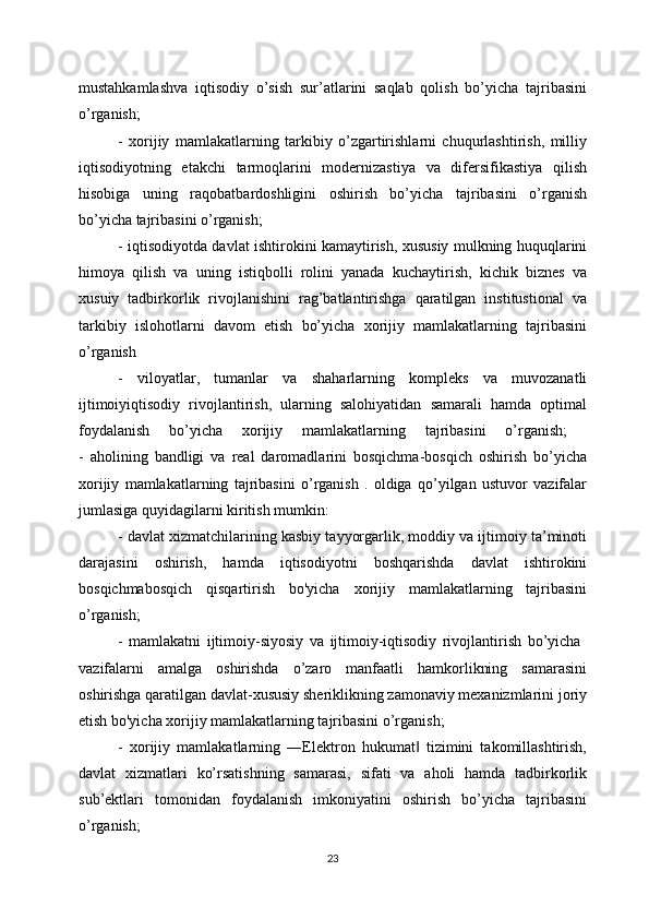 mustahkamlashva   iqtisodiy   o’sish   sur’atlarini   saqlab   qolish   bo’yicha   tajribasini
o’rganish;
-   xorijiy   mamlakatlarning   tarkibiy   o’zgartirishlarni   chuqurlashtirish,   milliy
iqtisodiyotning   etakchi   tarmoqlarini   modernizastiya   va   difersifikastiya   qilish
hisobiga   uning   raqobatbardoshligini   oshirish   bo’yicha   tajribasini   o’rganish
bo’yicha tajribasini o’rganish;
- iqtisodiyotda davlat ishtirokini kamaytirish, xususiy mulkning huquqlarini
himoya   qilish   va   uning   istiqbolli   rolini   yanada   kuchaytirish,   kichik   biznes   va
xusuiy   tadbirkorlik   rivojlanishini   rag’batlantirishga   qaratilgan   institustional   va
tarkibiy   islohotlarni   davom   etish   bo’yicha   xorijiy   mamlakatlarning   tajribasini
o’rganish 
-   viloyatlar,   tumanlar   va   shaharlarning   kompleks   va   muvozanatli
ijtimoiyiqtisodiy   rivojlantirish,   ularning   salohiyatidan   samarali   hamda   optimal
foydalanish   bo’yicha   xorijiy   mamlakatlarning   tajribasini   o’rganish;  
-   aholining   bandligi   va   real   daromadlarini   bosqichma-bosqich   oshirish   bo’yicha
xorijiy   mamlakatlarning   tajribasini   o’rganish   .   oldiga   qo’yilgan   ustuvor   vazifalar
jumlasiga quyidagilarni kiritish mumkin:
- davlat xizmatchilarining kasbiy tayyorgarlik, moddiy va ijtimoiy ta’minoti
darajasini   oshirish,   hamda   iqtisodiyotni   boshqarishda   davlat   ishtirokini
bosqichmabosqich   qisqartirish   bo'yicha   xorijiy   mamlakatlarning   tajribasini
o’rganish;
-   mamlakatni   ijtimoiy-siyosiy   va   ijtimoiy-iqtisodiy   rivojlantirish   bo’yicha  
vazifalarni   amalga   oshirishda   o’zaro   manfaatli   hamkorlikning   samarasini
oshirishga qaratilgan davlat-xususiy sheriklikning zamonaviy mexanizmlarini joriy
etish bo'yicha xorijiy mamlakatlarning tajribasini o’rganish;
-   xorijiy   mamlakatlarning   ―Elektron   hukumat   tizimini   takomillashtirish,‖
davlat   xizmatlari   ko’rsatishning   samarasi,   sifati   va   aholi   hamda   tadbirkorlik
sub’ektlari   tomonidan   foydalanish   imkoniyatini   oshirish   bo’yicha   tajribasini
o’rganish; 
23 