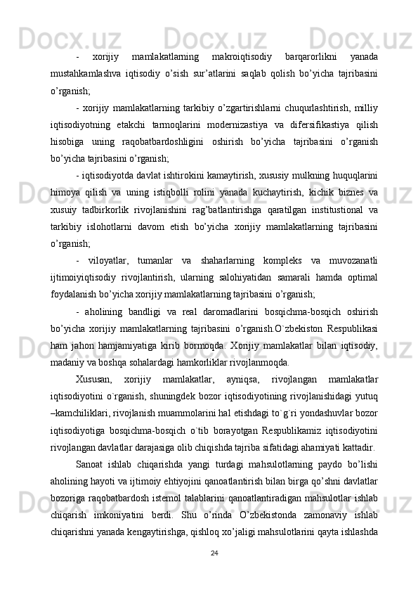 -   xorijiy   mamlakatlarning   makroiqtisodiy   barqarorlikni   yanada
mustahkamlashva   iqtisodiy   o’sish   sur’atlarini   saqlab   qolish   bo’yicha   tajribasini
o’rganish;
-   xorijiy   mamlakatlarning   tarkibiy   o’zgartirishlarni   chuqurlashtirish,   milliy
iqtisodiyotning   etakchi   tarmoqlarini   modernizastiya   va   difersifikastiya   qilish
hisobiga   uning   raqobatbardoshligini   oshirish   bo’yicha   tajribasini   o’rganish
bo’yicha tajribasini o’rganish;
- iqtisodiyotda davlat ishtirokini kamaytirish, xususiy mulkning huquqlarini
himoya   qilish   va   uning   istiqbolli   rolini   yanada   kuchaytirish,   kichik   biznes   va
xusuiy   tadbirkorlik   rivojlanishini   rag’batlantirishga   qaratilgan   institustional   va
tarkibiy   islohotlarni   davom   etish   bo’yicha   xorijiy   mamlakatlarning   tajribasini
o’rganish;
-   viloyatlar,   tumanlar   va   shaharlarning   kompleks   va   muvozanatli
ijtimoiyiqtisodiy   rivojlantirish,   ularning   salohiyatidan   samarali   hamda   optimal
foydalanish bo’yicha xorijiy mamlakatlarning tajribasini o’rganish; 
-   aholining   bandligi   va   real   daromadlarini   bosqichma-bosqich   oshirish
bo’yicha   xorijiy   mamlakatlarning   tajribasini   o’rganish.O`zbеkiston   Rеspublikasi
ham   jahon   hamjamiyatiga   kirib   bormoqda.   Xorijiy   mamlakatlar   bilan   iqtisodiy,
madaniy va boshqa sohalardagi hamkorliklar rivojlanmoqda. 
Xususan,   xorijiy   mamlakatlar,   ayniqsa,   rivojlangan   mamlakatlar
iqtisodiyotini   o`rganish,   shuningdеk   bozor   iqtisodiyotining   rivojlanishidagi   yutuq
–kamchiliklari, rivojlanish muammolarini hal etishdagi to`g`ri yondashuvlar bozor
iqtisodiyotiga   bosqichma-bosqich   o`tib   borayotgan   Rеspublikamiz   iqtisodiyotini
rivojlangan davlatlar darajasiga olib chiqishda tajriba sifatidagi ahamiyati kattadir.
Sanoat   ishlab   chiqarishda   yangi   turdagi   mahsulotlarning   paydo   bo’lishi
aholining hayoti va ijtimoiy ehtiyojini qanoatlantirish bilan birga qo’shni davlatlar
bozoriga  raqobatbardosh  istemol  talablarini  qanoatlantiradigan  mahsulotlar  ishlab
chiqarish   imkoniyatini   berdi.   Shu   o’rinda   O’zbekistonda   zamonaviy   ishlab
chiqarishni yanada kengaytirishga, qishloq xo’jaligi mahsulotlarini qayta ishlashda
24 