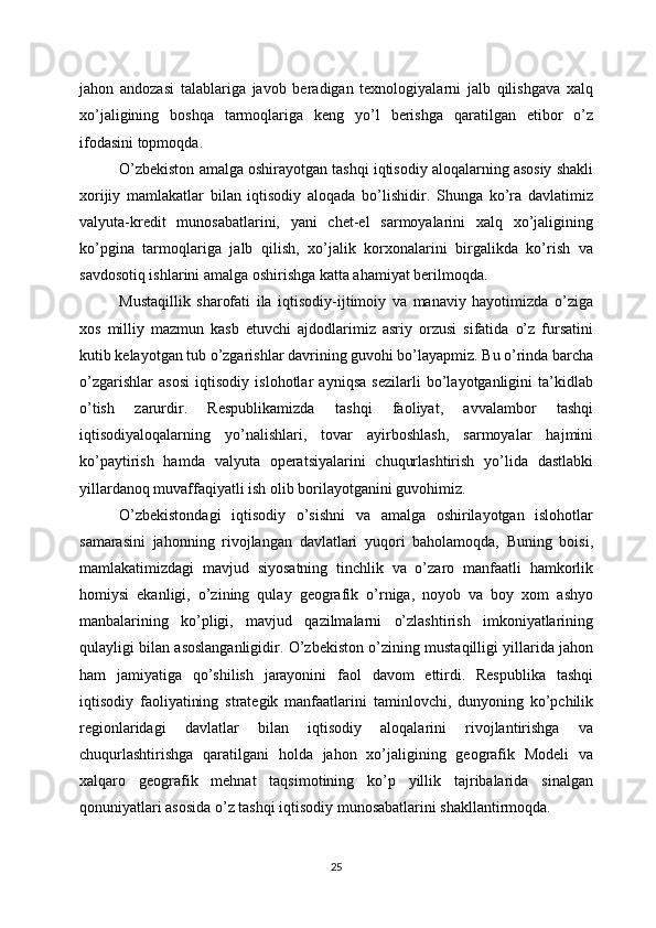 jahon   andozasi   talablariga   javob   beradigan   texnologiyalarni   jalb   qilishgava   xalq
xo’jaligining   boshqa   tarmoqlariga   keng   yo’l   berishga   qaratilgan   etibor   o’z
ifodasini topmoqda.
O’zbekiston amalga oshirayotgan tashqi iqtisodiy aloqalarning asosiy shakli
xorijiy   mamlakatlar   bilan   iqtisodiy   aloqada   bo’lishidir.   Shunga   ko’ra   davlatimiz
valyuta-kredit   munosabatlarini,   yani   chet-el   sarmoyalarini   xalq   xo’jaligining
ko’pgina   tarmoqlariga   jalb   qilish,   xo’jalik   korxonalarini   birgalikda   ko’rish   va
savdosotiq ishlarini amalga oshirishga katta ahamiyat berilmoqda.
Mustaqillik   sharofati   ila   iqtisodiy-ijtimoiy   va   manaviy   hayotimizda   o’ziga
xos   milliy   mazmun   kasb   etuvchi   ajdodlarimiz   asriy   orzusi   sifatida   o’z   fursatini
kutib kelayotgan tub o’zgarishlar davrining guvohi bo’layapmiz. Bu o’rinda barcha
o’zgarishlar   asosi   iqtisodiy   islohotlar   ayniqsa   sezilarli   bo’layotganligini   ta’kidlab
o’tish   zarurdir.   Respublikamizda   tashqi   faoliyat,   avvalambor   tashqi
iqtisodiyaloqalarning   yo’nalishlari,   tovar   ayirboshlash,   sarmoyalar   hajmini
ko’paytirish   hamda   valyuta   operatsiyalarini   chuqurlashtirish   yo’lida   dastlabki
yillardanoq muvaffaqiyatli ish olib borilayotganini guvohimiz.
O’zbekistondagi   iqtisodiy   o’sishni   va   amalga   oshirilayotgan   islohotlar
samarasini   jahonning   rivojlangan   davlatlari   yuqori   baholamoqda,   Buning   boisi,
mamlakatimizdagi   mavjud   siyosatning   tinchlik   va   o’zaro   manfaatli   hamkorlik
homiysi   ekanligi,   o’zining   qulay   geografik   o’rniga,   noyob   va   boy   xom   ashyo
manbalarining   ko’pligi,   mavjud   qazilmalarni   o’zlashtirish   imkoniyatlarining
qulayligi bilan asoslanganligidir. O’zbekiston o’zining mustaqilligi yillarida jahon
ham   jamiyatiga   qo’shilish   jarayonini   faol   davom   ettirdi.   Respublika   tashqi
iqtisodiy   faoliyatining   strategik   manfaatlarini   taminlovchi,   dunyoning   ko’pchilik
regionlaridagi   davlatlar   bilan   iqtisodiy   aloqalarini   rivojlantirishga   va
chuqurlashtirishga   qaratilgani   holda   jahon   xo’jaligining   geografik   Modeli   va
xalqaro   geografik   mehnat   taqsimotining   ko’p   yillik   tajribalarida   sinalgan
qonuniyatlari asosida o’z tashqi iqtisodiy munosabatlarini shakllantirmoqda.
25 