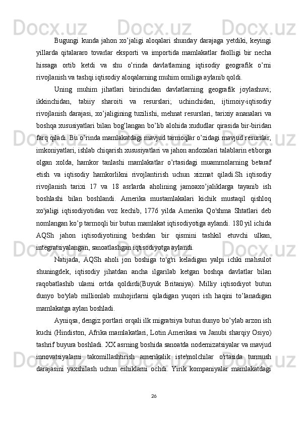 Bugungi   kunda   jahon   xo’jaligi   aloqalari   shunday   darajaga   yetdiki,   keyingi
yillarda   qitalararo   tovarlar   eksporti   va   importida   mamlakatlar   faolligi   bir   necha
hissaga   ortib   ketdi   va   shu   o’rinda   davlatlarning   iqtisodiy   geografik   o’rni
rivojlanish va tashqi iqtisodiy aloqalarning muhim omiliga aylanib qoldi.
Uning   muhim   jihatlari   birinchidan   davlatlarning   geografik   joylashuvi;
ikkinchidan,   tabiiy   sharoiti   va   resurslari;   uchinchidan,   ijtimoiy-iqtisodiy
rivojlanish   darajasi,   xo’jaligining   tuzilishi,   mehnat   resurslari,   tarixiy   ananalari   va
boshqa xususiyatlari bilan bog’langan bo’lib alohida xududlar qirasida bir-biridan
farq qiladi. Bu o’rinda mamlakatdagi mavjud tarmoqlar o’zidagi mavjud resurslar,
imkoniyatlari, ishlab chiqarish xususiyatlari va jahon andozalari talablarin etiborga
olgan   xolda,   hamkor   tanlashi   mamlakatlar   o’rtasidagi   muammolarning   betaraf
etish   va   iqtisodiy   hamkorlikni   rivojlantirish   uchun   xizmat   qiladi.Sh   iqtisodiy
rivojlanish   tarixi   17   va   18   asrlarda   aholining   jamoaxo’jaliklarga   tayanib   ish
boshlashi   bilan   boshlandi.   Amerika   mustamlakalari   kichik   mustaqil   qishloq
xo'jaligi   iqtisodiyotidan   voz   kechib,   1776   yilda   Amerika   Qo'shma   Shtatlari   deb
nomlangan ko’p tarmoqli bir butun mamlakat iqtisodiyotiga aylandi. 180 yil ichida
AQSh   jahon   iqtisodiyotining   beshdan   bir   qismini   tashkil   etuvchi   ulkan,
integratsiyalangan, sanoatlashgan iqtisodiyotga aylandi. 
Natijada,   AQSh   aholi   jon   boshiga   to'g'ri   keladigan   yalpi   ichki   mahsulot
shuningdek,   iqtisodiy   jihatdan   ancha   ilgarilab   ketgan   boshqa   davlatlar   bilan
raqobatlashib   ularni   ortda   qoldirdi(Buyuk   Britaniya).   Milliy   iqtisodiyot   butun
dunyo   bo'ylab   millionlab   muhojirlarni   qiladigan   yuqori   ish   haqini   to’lanadigan
mamlakatga aylan boshladi. 
Ayniqsa, dengiz portlari orqali ilk migratsiya butun dunyo bo’ylab arzon ish
kuchi (Hindiston, Afrika mamlakatlari, Lotin Amerikasi va Janubi sharqiy Osiyo)
tashrif buyura boshladi. XX asrning boshida sanoatda nodernizatsiyalar va mavjud
innovatsiyalarni   takomillashtirish   amerikalik   iste'molchilar   o'rtasida   turmush
darajasini   yaxshilash   uchun   eshiklarni   ochdi.   Yirik   kompaniyalar   mamlakatdagi
26 