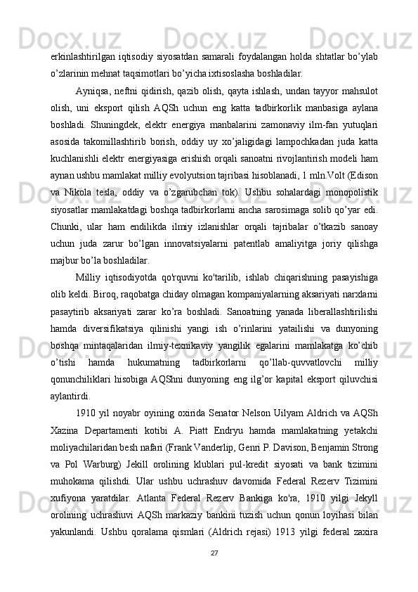 erkinlashtirilgan  iqtisodiy   siyosatdan   samarali  foydalangan  holda  shtatlar  bo’ylab
o’zlarinin mehnat taqsimotlari bo’yicha ixtisoslasha boshladilar.
Ayniqsa,   neftni   qidirish,   qazib   olish,   qayta   ishlash,   undan   tayyor   mahsulot
olish,   uni   eksport   qilish   AQSh   uchun   eng   katta   tadbirkorlik   manbasiga   aylana
boshladi.   Shuningdek,   elektr   energiya   manbalarini   zamonaviy   ilm-fan   yutuqlari
asosida   takomillashtirib   borish,   oddiy   uy   xo’jaligidagi   lampochkadan   juda   katta
kuchlanishli elektr energiyasiga erishish orqali sanoatni rivojlantirish modeli ham
aynan ushbu mamlakat milliy evolyutsion tajribasi hisoblanadi, 1 mln.Volt (Edison
va   Nikola   tesla,   oddiy   va   o’zgarubchan   tok).   Ushbu   sohalardagi   monopolistik
siyosatlar mamlakatdagi boshqa tadbirkorlarni ancha sarosimaga solib qo’yar edi.
Chunki,   ular   ham   endilikda   ilmiy   izlanishlar   orqali   tajribalar   o’tkazib   sanoay
uchun   juda   zarur   bo’lgan   innovatsiyalarni   patentlab   amaliyitga   joriy   qilishga
majbur bo’la boshladilar. 
Milliy   iqtisodiyotda   qo'rquvni   ko'tarilib,   ishlab   chiqarishning   pasayishiga
olib keldi. Biroq, raqobatga chiday olmagan kompaniyalarning aksariyati narxlarni
pasaytirib   aksariyati   zarar   ko’ra   boshladi.   Sanoatning   yanada   liberallashtirilishi
hamda   diversifikatsiya   qilinishi   yangi   ish   o’rinlarini   yatailishi   va   dunyoning
boshqa   mintaqalaridan   ilmiy-texnikaviy   yangilik   egalarini   mamlakatga   ko’chib
o’tishi   hamda   hukumatning   tadbirkorlarni   qo’llab-quvvatlovchi   milliy
qonunchiliklari   hisobiga   AQShni   dunyoning   eng   ilg’or   kapital   eksport   qiluvchisi
aylantirdi.
1910   yil   noyabr   oyining   oxirida   Senator   Nelson   Uilyam   Aldrich   va   AQSh
Xazina   Departamenti   kotibi   A.   Piatt   Endryu   hamda   mamlakatning   yetakchi
moliyachilaridan besh nafari (Frank Vanderlip, Genri P. Davison, Benjamin Strong
va   Pol   Warburg)   Jekill   orolining   klublari   pul-kredit   siyosati   va   bank   tizimini
muhokama   qilishdi.   Ular   ushbu   uchrashuv   davomida   Federal   Rezerv   Tizimini
xufiyona   yaratdilar.   Atlanta   Federal   Rezerv   Bankiga   ko'ra,   1910   yilgi   Jekyll
orolining   uchrashuvi   AQSh   markaziy   bankini   tuzish   uchun   qonun   loyihasi   bilan
yakunlandi.   Ushbu   qoralama   qismlari   (Aldrich   rejasi)   1913   yilgi   federal   zaxira
27 