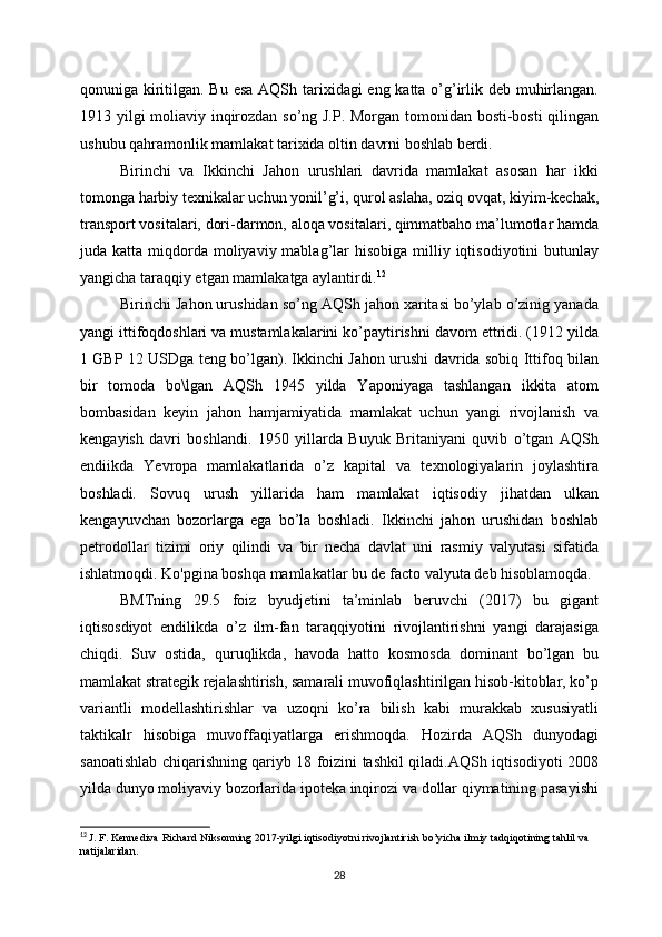 qonuniga kiritilgan. Bu esa AQSh tarixidagi  eng katta o’g’irlik deb muhirlangan.
1913 yilgi moliaviy inqirozdan so’ng J.P. Morgan tomonidan bosti-bosti qilingan
ushubu qahramonlik mamlakat tarixida oltin davrni boshlab berdi. 
Birinchi   va   Ikkinchi   Jahon   urushlari   davrida   mamlakat   asosan   har   ikki
tomonga harbiy texnikalar uchun yonil’g’i, qurol aslaha, oziq ovqat, kiyim-kechak,
transport vositalari, dori-darmon, aloqa vositalari, qimmatbaho ma’lumotlar hamda
juda katta  miqdorda  moliyaviy mablag’lar  hisobiga  milliy iqtisodiyotini   butunlay
yangicha taraqqiy etgan mamlakatga aylantirdi. 12
Birinchi Jahon urushidan so’ng AQSh jahon xaritasi bo’ylab o’zinig yanada
yangi ittifoqdoshlari va mustamlakalarini ko’paytirishni davom ettridi. (1912 yilda
1 GBP 12 USDga teng bo’lgan). Ikkinchi Jahon urushi davrida sobiq Ittifoq bilan
bir   tomoda   bo\lgan   AQSh   1945   yilda   Yaponiyaga   tashlangan   ikkita   atom
bombasidan   keyin   jahon   hamjamiyatida   mamlakat   uchun   yangi   rivojlanish   va
kengayish   davri   boshlandi.   1950   yillarda   Buyuk   Britaniyani   quvib   o’tgan   AQSh
endiikda   Yevropa   mamlakatlarida   o’z   kapital   va   texnologiyalarin   joylashtira
boshladi.   Sovuq   urush   yillarida   ham   mamlakat   iqtisodiy   jihatdan   ulkan
kengayuvchan   bozorlarga   ega   bo’la   boshladi.   Ikkinchi   jahon   urushidan   boshlab
petrodollar   tizimi   oriy   qilindi   va   bir   necha   davlat   uni   rasmiy   valyutasi   sifatida
ishlatmoqdi. Ko'pgina boshqa mamlakatlar bu de facto valyuta deb hisoblamoqda. 
BMTning   29.5   foiz   byudjetini   ta’minlab   beruvchi   (2017)   bu   gigant
iqtisosdiyot   endilikda   o’z   ilm-fan   taraqqiyotini   rivojlantirishni   yangi   darajasiga
chiqdi.   Suv   ostida,   quruqlikda,   havoda   hatto   kosmosda   dominant   bo’lgan   bu
mamlakat strategik rejalashtirish, samarali muvofiqlashtirilgan hisob-kitoblar, ko’p
variantli   modellashtirishlar   va   uzoqni   ko’ra   bilish   kabi   murakkab   xususiyatli
taktikalr   hisobiga   muvoffaqiyatlarga   erishmoqda.   Hozirda   AQSh   dunyodagi
sanoatishlab chiqarishning qariyb 18 foizini tashkil qiladi.AQSh iqtisodiyoti 2008
yilda dunyo moliyaviy bozorlarida ipoteka inqirozi va dollar qiymatining pasayishi
12
  J. F. Kennediva Richard Niksonning 2017-yilgi iqtisodiyotni rivojlantirish bo’yicha ilmiy tadqiqotining tahlil va 
natijalaridan.
28 