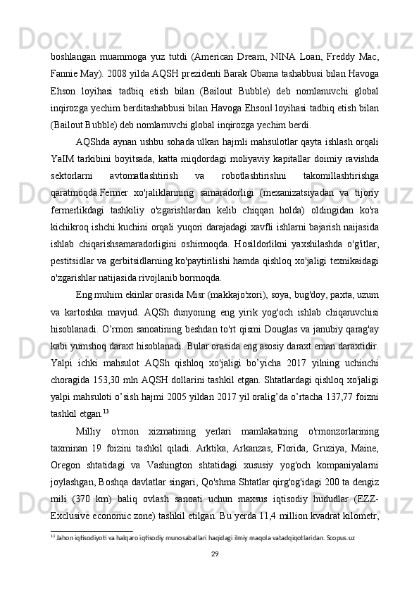 boshlangan   muammoga   yuz   tutdi   (American   Dream,   NINA   Loan,   Freddy   Mac,
Fannie May). 2008 yilda AQSH prezidenti Barak Obama tashabbusi bilan Havoga
Ehson   loyihasi   tadbiq   etish   bilan   (Bailout   Bubble)   deb   nomlanuvchi   global
inqirozga yechim berditashabbusi bilan Havoga Ehson  loyihasi tadbiq etish bilan‖
(Bailout Bubble) deb nomlanuvchi global inqirozga yechim berdi.
AQShda aynan ushbu sohada ulkan hajmli mahsulotlar qayta ishlash orqali
YaIM  tarkibini   boyitsada,  katta  miqdordagi   moliyaviy  kapitallar  doimiy  ravishda
sektorlarni   avtomatlashtirish   va   robotlashtirishni   takomillashtirishga
qaratmoqda.Fermer   xo'jaliklarining   samaradorligi   (mexanizatsiyadan   va   tijoriy
fermerlikdagi   tashkiliy   o'zgarishlardan   kelib   chiqqan   holda)   oldingidan   ko'ra
kichikroq ishchi kuchini orqali yuqori darajadagi xavfli ishlarni bajarish naijasida
ishlab   chiqarishsamaradorligini   oshirmoqda.   Hosildorlikni   yaxshilashda   o'g'itlar,
pestitsidlar va gerbitsidlarning ko'paytirilishi hamda qishloq xo'jaligi texnikaidagi
o'zgarishlar natijasida rivojlanib bormoqda.
Eng muhim ekinlar orasida Misr (makkajo'xori), soya, bug'doy, paxta, uzum
va   kartoshka   mavjud.   AQSh   dunyoning   eng   yirik   yog'och   ishlab   chiqaruvchisi
hisoblanadi. O’rmon sanoatining beshdan to'rt qismi Douglas va janubiy qarag'ay
kabi yumshoq daraxt hisoblanadi. Bular orasida eng asosiy daraxt eman daraxtidir.
Yalpi   ichki   mahsulot   AQSh   qishloq   xo'jaligi   bo’yicha   2017   yilning   uchinchi
choragida 153,30 mln AQSH dollarini tashkil etgan. Shtatlardagi qishloq xo'jaligi
yalpi mahsuloti o’sish hajmi 2005 yildan 2017 yil oralig’da o’rtacha 137,77 foizni
tashkil etgan. 13
Milliy   o'rmon   xizmatining   yerlari   mamlakatning   o'rmonzorlarining
taxminan   19   foizini   tashkil   qiladi.   Arktika,   Arkanzas,   Florida,   Gruziya,   Maine,
Oregon   shtatidagi   va   Vashington   shtatidagi   xususiy   yog'och   kompaniyalarni
joylashgan, Boshqa davlatlar singari, Qo'shma Shtatlar qirg'og'idagi 200 ta dengiz
mili   (370   km)   baliq   ovlash   sanoati   uchun   maxsus   iqtisodiy   hududlar   (EZZ-
Exclusive economic zone) tashkil etilgan. Bu yerda 11,4 million kvadrat kilometr,
13
 Jahon iqtisodiyoti va halqaro iqtisodiy munosabatlari haqidagi ilmiy maqola vatadqiqotlaridan. Scopus.uz
29 