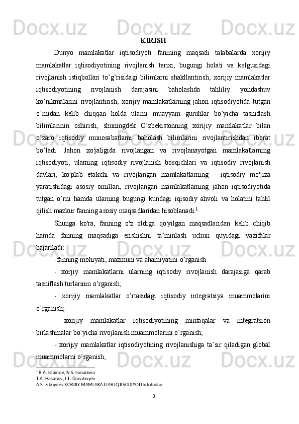 KIRISH
Dunyo   mamlakatlar   iqtisodiyoti   fanining   maqsadi   talabalarda   xorijiy
mamlakatlar   iqtisodiyotining   rivojlanish   tarixi,   bugungi   holati   va   kelgusidagi
rivojlanish   istiqbollari   to’g’risidagi   bilimlarni   shakllantirish,   xorijiy   mamlakatlar
iqtisodiyotining   rivojlanish   darajasini   baholashda   tahliliy   yondashuv
ko’nikmalarini   rivojlantirish,   xorijiy   mamlakatlarning   jahon   iqtisodiyotida   tutgan
o’rnidan   kelib   chiqqan   holda   ularni   muayyam   guruhlar   bo’yicha   tasniflash
bilimlarinin   oshirish,   shuningdek   O’zbekistonning   xorijiy   mamlakatlar   bilan
o’zaro   iqtisodiy   munosabatlarni   baholash   bilimlarini   rivojlantirishdan   iborat
bo’ladi.   Jahon   xo'jaligida   rivojlangan   va   rivojlanayotgan   mamlakatlarning
iqtisodiyoti,   ularning   iqtisodiy   rivojlanish   bosqichlari   va   iqtisodiy   rivojlanish
davlari,   ko'plab   etakchi   va   rivojlangan   mamlakatlarning   ―iqtisodiy   mo'jiza
yaratishidagi   asosiy   omillari,   rivojlangan   mamlakatlarning   jahon   iqtisodiyotida
tutgan   o’rni   hamda   ularning   bugungi   kundagi   iqisodiy   ahvoli   va   holatini   tahlil
qilish mazkur fanning asosiy maqsadlaridan hisoblanadi. 1
Shunga   ko'ra,   fanning   o'z   oldiga   qo'yilgan   maqsadlaridan   kelib   chiqib
hamda   fanning   maqsadiga   erishishni   ta’minlash   uchun   quyidagi   vazifalar
bajariladi:
-fanning mohiyati, mazmuni va ahamiyatini o’rganish 
-   xorjiy   mamlakatlarni   ularning   iqtisodiy   rivojlanish   darajasiga   qarab
tasniflash turlarinin o’rganish;
-   xorijiy   mamlakatlar   o’rtasidagi   iqtisodiy   integratsiya   muammolarini
o’rganish;
-   xorijiy   mamlakatlar   iqtisodiyotining   mintaqalar   va   integratsion
birlashmalar bo’yicha rivojlanish muammolarini o’rganish;
-   xorijiy   mamlakatlar   iqtisodiyotining   rivojlanishiga   ta’sir   qiladigan   global
muammolarni o’rganish;
1
 B.A. Islamov, N.S. Ismailova
T.A. Hasanov, I.T. Danaboyev
A.S. Zikriyoev XORIJIY MAMLAKATLAR IQTISODIYOTI kitobidan.
3 