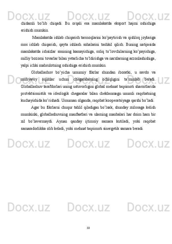 chidamli   bo’lib   chiqadi.   Bu   orqali   esa   mamlakatda   eksport   hajmi   oshishiga
erishish mumkin.
  Mamlakatda ishlab chiqarish tarmoqlarini ko’paytirish va qishloq joylariga
mos   ishlab   chiqarish,   qayta   ishlash   sohalarini   tashkil   qilish.   Buning   natijasida
mamlakatda   ishsizlar   sonining   kamayishiga,   soliq   to’lovchilarning   ko’payishiga,
milliy bozorni tovarlar bilan yetarlicha to’ldirishga va narxlarning arzonlashishiga,
yalpi ichki mahsulotning oshishiga erishish mumkin.
Globallashuv   bo’yicha   umumiy   fikrlar   shundan   iboratki,   u   savdo   va
moliyaviy   oqimlar   uchun   chegaralarning   ochiqligini   ta’minlab   beradi.
Globallashuv tarafdorlari uning ustuvorligini global mehnat taqsimoti sharoitlarida
protektsionistik   va   ideologik   chegaralar   bilan   cheklanmagn   unumli   raqobatning
kuchayishida ko’rishadi. Umuman olganda, raqobat kooperatsiyaga qarshi bo’ladi. 
Agar   bu   fikrlarni   chuqur   tahlil   qiladigan   bo’lsak,   shunday   xulosaga   kelish
mumkinki, globallashuvning manfaatlari  va ularning manbalari  har doim ham bir
xil   bo’lavermaydi.   Aynan   qanday   ijtimoiy   samara   kutiladi,   yoki   raqobat
samaradorlikka olib keladi, yoki mehnat taqsimoti sinergetik samara beradi.
33 