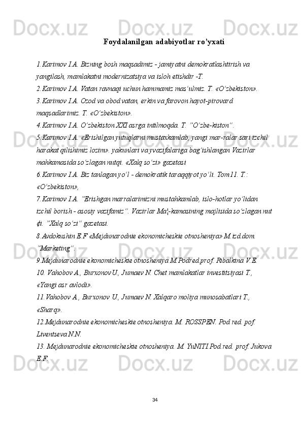 Foydalanilgan adabiyotlar ro’yxati
1.Karimov I.A. Bizning bosh maqsadimiz - jamiyatni demokratlashtirish va 
yangilash, mamlakatni modernizatsiya va isloh etishdir -T.
2.Karimov I.A. Vatan ravnaqi uchun hammamiz mas’ulmiz. T. «O’zbekiston». 
3.Karimov I.A. Ozod va obod vatan, erkin va farovon hayot-pirovard 
maqsadlarimiz. T. «O’zbekiston».
4.Karimov I.A. O’zbekiston XXI asrga intilmoqda. T. “O’zbe-kiston”.
5.Karimov I.A. «Erishilgan yutuqlarni mustaxkamlab, yangi mar-ralar sari izchil 
harakat qilishimiz lozim». yakunlari va yvazifalariga bag’ishlangan Vazirlar 
mahkamasida so’zlagan nutqi. «Xalq so’zi» gazetasi
6.Karimov I.A. Biz tanlagan yo’l - demokratik taraqqiyot yo’li. Tom11. T.: 
«O’zbekiston»,
7.Karimov I.A. “Erishgan marralarimizni mustahkamlab, islo-hotlar yo’lidan 
izchil borish - asosiy vazifamiz”. Vazirlar Ma¦-kamasining majlisida so’zlagan nut
¢i. “Xalq so’zi” gazetasi.
8.Avdokushin E.F «Mejdunarodnie ekonomicheskie otnosheniya» M.izd.dom. 
“Marketing”.
9.Mejdunarodnie ekonomicheskie otnosheniya M.Podred.prof. Ribalkina V.E.
10. Vahobov A., BurxonovU., Jumaev N. Chet mamlakatlar investitsiyasi T., 
«Yangi asr avlodi». 
11.Vahobov A., Burxonov U., Jumaev N. Xalqaro moliya munosabatlari T., 
«Sharq». 
12.Mejdunarodnie ekonomicheskie otnosheniya. M. ROSSPEN. Pod red. pof. 
Liventseva N.N.
13. Mejdunarodnie ekonomicheskie otnosheniya. M. YuNITI.Pod.red. prof. Jukova
E.F.
34 