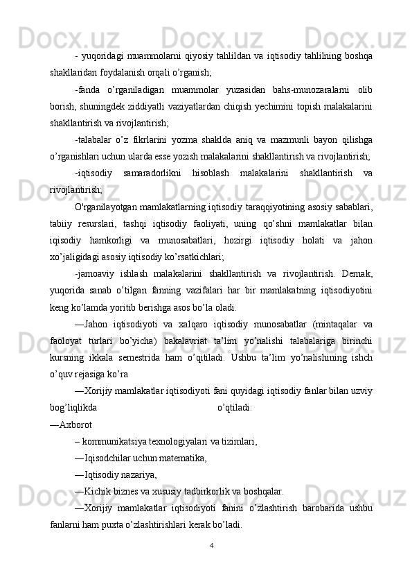 -   yuqoridagi   muammolarni   qiyosiy   tahlildan   va   iqtisodiy   tahlilning   boshqa
shakllaridan foydalanish orqali o’rganish;
-fanda   o’rganiladigan   muammolar   yuzasidan   bahs-munozaralarni   olib
borish,  shuningdek ziddiyatli  vaziyatlardan chiqish  yechimini  topish malakalarini
shakllantirish va rivojlantirish; 
-talabalar   o’z   fikrlarini   yozma   shaklda   aniq   va   mazmunli   bayon   qilishga
o’rganishlari uchun ularda esse yozish malakalarini shakllantirish va rivojlantirish;
-iqtisodiy   samaradorlikni   hisoblash   malakalarini   shakllantirish   va
rivojlantirish;
O'rganilayotgan mamlakatlarning iqtisodiy taraqqiyotining asosiy sabablari,
tabiiy   resurslari,   tashqi   iqtisodiy   faoliyati,   uning   qo’shni   mamlakatlar   bilan
iqisodiy   hamkorligi   va   munosabatlari,   hozirgi   iqtisodiy   holati   va   jahon
xo’jaligidagi asosiy iqtisodiy ko’rsatkichlari; 
-jamoaviy   ishlash   malakalarini   shakllantirish   va   rivojlantirish.   Demak,
yuqorida   sanab   o’tilgan   fanning   vazifalari   har   bir   mamlakatning   iqtisodiyotini
keng ko’lamda yoritib berishga asos bo’la oladi. 
―Jahon   iqtisodiyoti   va   xalqaro   iqtisodiy   munosabatlar   (mintaqalar   va
faoloyat   turlari   bo’yicha)   bakalavriat   ta’lim   yo’nalishi   talabalariga   birinchi
kursning   ikkala   semestrida   ham   o’qitiladi.   Ushbu   ta’lim   yo’nalishining   ishch
o’quv rejasiga ko’ra 
―Xorijiy mamlakatlar iqtisodiyoti fani quyidagi iqtisodiy fanlar bilan uzviy
bog’liqlikda   o’qtiladi:  
―Axborot 
– kommunikatsiya texnologiyalari va tizimlari, 
―Iqisodchilar uchun matematika, 
―Iqtisodiy nazariya, 
―Kichik biznes va xususiy tadbirkorlik va boshqalar. 
―Xorijiy   mamlakatlar   iqtisodiyoti   fanini   o’zlashtirish   barobarida   ushbu
fanlarni ham puxta o’zlashtirishlari kerak bo’ladi. 
4 