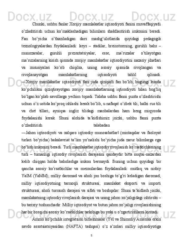 Chunki, ushbu fanlar Xorijiy mamlakatlar iqtisodiyoti fanini muvaffaqiyatli
o’zlashtirish   uchun   ko’maklashadigan   bilimlarn   shakllantirish   imkonini   beradi.
Fan   bo’yicha   o’tkaziladigan   dars   mashg’ulotlarida   quyidagi   pedagogik
texnologiyalardan   foydalaniladi:   keys   –   stadilar,   breinstorming,   guruhli   bahs   –
munozaralar,   guruhli   prezentatsiyalar,   esse,   ma’ruzalar   o’tilayotgan
ma’ruzalarning   kirish   qismida   xorijiy   mamlakatlar   iqtisodiyotini   nazariy   jihatlari
va   xususiyalari   ko’rib   chiqilsa,   uning   asosiy   qismida   rivojlangan   va
rivojlanayotgan   mamlakatlarning   iqtisodiyoti   tahlil   qilinadi.
―Xorijiy   mamlakatlar   iqtisodiyoti   fani   juda   qiziqarli   fan   bo’lib,   bugungi   kunda
ko’pchilikni   qiziqtirayotgan   xorijiy   mamlakatlarning   iqtisodiyoti   bilan   bog’liq
bo’lgan ko’plab savollarga yechim topadi. Talaba ushbu fanni puxta o’zlashtirishi
uchun o’z ustida ko’proq ishlashi  kerak bo’lib, u nafaqat o’zbek tili, balki rus tili
va   chet   tillari,   ayniqsa   ingliz   tilidagi   manbalardan   ham   keng   miqyosda
foydalanishi   kerak.   Shuni   alohida   ta’kidlshimiz   joizki,   ushbu   fanni   puxta
o’zlashtirish   talabadan  
―Jahon   iqtisodiyoti   va   xalqaro   iqtisodiy   munosabatlar   (mintaqalar   va   faoloyat‖
turlari   bo’yicha)   bakalavriat   ta’lim   yo’nalishi   bo’yicha   juda   zarur   bilimlarga   ega
bo’lish imkonini beradi. Turli mamlakatlar iqtisodiy rivojlanish ko’rsatkichlarining
turli   –   tumanligi   iqtisodiy   rivojlanish   darajasini   qandaydir   bitta   nuqtai-nazardan
kelib   chiqqan   holda   baholashga   imkon   bermaydi.   Buning   uchun   quyidagi   bir
qancha   asosiy   ko’rsatkichlar   va   mezonlardan   foydalaniladi:   mutlaq   va   nisbiy
YaIM   (YaMM);   milliy   daromad   va   aholi   jon  boshiga   to’g’ri   keladigan  daromad;
milliy   iqtisodiyotning   tarmoqli   strukturasi;   mamlakat   eksporti   va   importi
strukturasi;   aholi   turmush   darajasi   va   sifati   va   boshqalar.   Shuni   ta’kidlash   joizki,
mamlakatning iqtisodiy rivojlanish darajasi va uning jahon xo’jaligidagi ishtiroki –
bu tarixiy tushunchadir. Milliy iqtisodiyot va butun jahon xo’jaligi rivojlanishining
har bir bosqichi asosiy ko’rsatkichlar tarkibiga bu yoki u o’zgartirishlarni kiritadi.
Ammo ko’pchilik integratsion birlashmalar (Yel va Shimoliy Amerika erkin
savdo   assotsiatsiyasidan   (NAFTA)   tashqari)   o’z   a’zolari   milliy   iqtisodiyotiga
5