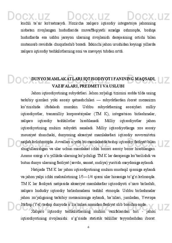 kuchli   ta’sir   ko'rsatmaydi.   Hozircha   xalqaro   iqtisodiy   integratsiya   jahonning
nisbatan   rivojlangan   hududlarida   muvaffaqiyatli   amalga   oshmoqda,   boshqa
hududlarda   esa   ushbu   jarayon   ularning   rivojlanish   darajasining   ortishi   bilan
mutanosib ravishda chuqurlashib boradi. Ikkinchi jahon urushidan keyingi yillarda
xalqaro iqtisodiy tashkilotlarning soni va mavqeyi tubdan ortdi. 
DUNYO MAMLAKATLARI IQTISODIYOTI FANINING MAQSADI,
VAZIFALARI, PREDMETI VA USLUBI
Jahon iqtisodiyotining subyektlari. Jahon xo'jaligi tizimini sodda tilda uning
tarkibiy   qismlari   yoki   asosiy   qatnashchilari   —   subyektlardan   iborat   mexanizm
ko’rinishida   ifodalash   mumkin.   Ushbu   subyektlarning   asosiylari   milliy
iqtisodiyotlar,   transmilliy   korporatsiyalar   (TM   K),   integratsion   birlashmalar,
xalqaro   iqtisodiy   tashkilotlar   hisoblanadi.   Milliy   iqtisodiyotlar   jahon
iqtisodiyotining   muhim   subyekti   sanaladi.   Milliy   iqtisodiyotlarga   xos   asosiy
xususiyat   shunchaki,   dunyoning   aksariyat   mamlakatlari   iqtisodiy   suverenitetni
saqlab kelishmoqda. Avvallari u yoki bu mamlakatda tashqi iqtisodiy faoliyat bilan
shug'ullanishgan   va   ular   uchun   mamlakat   ichki   bozori   asosiy   bozor   hisoblangan.
Ammo oxirgi o’n yillikda ularning ko’pchiligi TM K lar darajasiga ko’tarilishdi va
butun dunyo ularning faoliyat (savdo, sanoat, moliya) yuritish maydoniga aylandi. 
Natijada TM K lar  jahon iqtisodiyotining muhim mustaqil  qismiga aylandi
va jahon yalpi ichki mahsulotining 1/5—1/4 qismi ular hissasiga to’g’ri kelmoqda.
TM   K   lar   faoliyati   natijasida   aksariyat   mamlakatlar   iqtisodiyoti   o’zaro   birlashib,
xalqaro   hududiy   iqtisodiy   birlashmalarni   tashkil   etmoqda.   Ushbu   birlashmalar
jahon   xo’jaligining   tarkibiy   mexanizmiga   aylandi,   ba’zilari,   jumladan,   Yevropa
Ittifoqi (Yel) tashqi dunyoda o’z a’zolari nomidan faoliyat olib borishm oqda. 
Xalqaro   iqtisodiy   tashkilotlarning   muhim   vazifalaridan   biri   -   jahon
iqtisodiyotining   rivojlanishi:   o’g’risida   statistik   tahlillar   tayyorlashdan   iborat.
6 