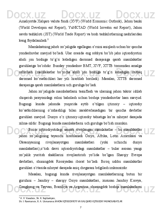 Amaliyotda Xalqaro valuta fondi (XVF) (World Economic Outlook), Jahon banki
(World   Developm   ent   Report),   YuNKTAD   (World   Investm   ent   Report),   Jahon
savdo tashkiloti (JST) (World Trade Report) va bosh tashkilotlarning nashrlaridan
keng foydalaniladi. 2
Mamlakatning jahob xo’jaligida egallagan o’rnini aniqlash uchun bir qancha
yondashuvlar   mavjud   bo’ladi.   Ular   orasida   eng   oddiysi   bo’lib   jaho   iqtisodiyotini
aholi   jon   boshiga   to’g’ri   keladigan   daromad   darajasiga   qarab   mamlakatlar
guruhlariga   bo’ishdir.   Bunday   yondashuv   BMT,   XVF,   XTTB   tomonidan   amalga
oshiriladi   (mamlakatlar   bo’yicha   aholi   jon   boshiga   to’g’ri   keladigan   mutlaq
daromad   ko’rsatkichlari   har   yili   hisoblab   boriladi).   Masalan,   XTTB   daromad
darajasiga qarab mamlakatlarni uch guruhga bo’ladi.
Jahon   xo’jaligida   mamlakatlarni   tasniflash   va   ularning   jahon   takror   ishlab
chiqarish   jarayonidagi   rolini   baholash   uchun   boshqa   yondashuvlar   ham   mavjud.
Bugungi   kunda   jahonda   yuqorida   aytib   o’tilgan   ijtimoiy   –   iqtisodiy
ko’satkichlarning   o’xshashligi   bilan   xarakterlanadigan   bir   qancha   davlatlar
guruhlari   mavjud.   Dunyo   o’z   ijtimoiy-iqtisodiy   tabiatiga   ko’ra   nihoyat   darajada
xilma-xildir. Bugungi kunda mamlakatlarni uch guruhga bo’lish mumkin. 
Bozor   iqtisodiyotidagi   sanoati   rivojlangan   mamlakatlar   –   bu   mamlakatlar
jahon   xo’jaligining   tayanchi   hisoblanadi   Osiyo,   Afrika,   Lotin   Amerikasi   va
Okeaniyaning   rivojlanayotgan   mamlakatlari   (yoki   uchinchi   dunyo
mamlakatlari);o’tish   davri   iqtisodiyotidagi   mamlakatlar   –   bular   asosan   yangi
xo’jalik   yuritish   shakllarini   rivojlantirish   yo’lida   bo’lgan   Sharqiy   Evropa
davlatlari,   shuningdek   Rossiyadan   iborat   bo’ladi.   Biroq   ushbu   mamlakatlar
guruhlari o’rtasida nihoyat darajada aniq chegarani belgilash imkonsizdir. 
Masalan,   bugungi   kunda   rivojlanayotgan   mamlakatlarning   butun   bir
guruhini   –   Janubiy   –   sharqiy   Osiyo   mamlakatlari,   xususan   Janubiy   Koreya,
Gongkong va  Tayvan, Braziliya  va  Argentina,  shuningdek  boshqa  mamlakatlarni
2
 A. V. Vaxabov, Sh. X. Xajibakiyev,
Sh. I. Raxmanov, X. A. Usmanova JAHON IQTISODIYOTI VA XALQARO IQTISODIY MUNOSABATLAR
7 