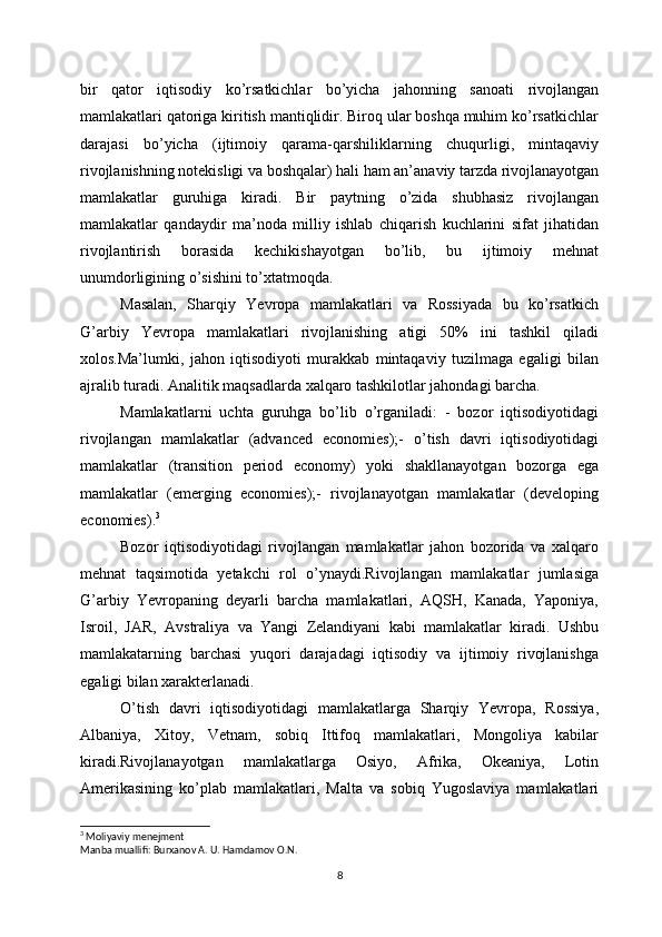 bir   qator   iqtisodiy   ko’rsatkichlar   bo’yicha   jahonning   sanoati   rivojlangan
mamlakatlari qatoriga kiritish mantiqlidir. Biroq ular boshqa muhim ko’rsatkichlar
darajasi   bo’yicha   (ijtimoiy   qarama-qarshiliklarning   chuqurligi,   mintaqaviy
rivojlanishning notekisligi va boshqalar) hali ham an’anaviy tarzda rivojlanayotgan
mamlakatlar   guruhiga   kiradi.   Bir   paytning   o’zida   shubhasiz   rivojlangan
mamlakatlar   qandaydir   ma’noda   milliy   ishlab   chiqarish   kuchlarini   sifat   jihatidan
rivojlantirish   borasida   kechikishayotgan   bo’lib,   bu   ijtimoiy   mehnat
unumdorligining o’sishini to’xtatmoqda. 
Masalan,   Sharqiy   Yevropa   mamlakatlari   va   Rossiyada   bu   ko’rsatkich
G’arbiy   Yevropa   mamlakatlari   rivojlanishing   atigi   50%   ini   tashkil   qiladi
xolos.Ma’lumki,   jahon   iqtisodiyoti   murakkab   mintaqaviy   tuzilmaga   egaligi   bilan
ajralib turadi. Analitik maqsadlarda xalqaro tashkilotlar jahondagi barcha. 
Mamlakatlarni   uchta   guruhga   bo’lib   o’rganiladi:   -   bozor   iqtisodiyotidagi
rivojlangan   mamlakatlar   (advanced   economies);-   o’tish   davri   iqtisodiyotidagi
mamlakatlar   (transition   period   economy)   yoki   shakllanayotgan   bozorga   ega
mamlakatlar   (emerging   economies);-   rivojlanayotgan   mamlakatlar   (developing
economies). 3
Bozor   iqtisodiyotidagi   rivojlangan   mamlakatlar   jahon   bozorida   va   xalqaro
mehnat   taqsimotida   yetakchi   rol   o’ynaydi.Rivojlangan   mamlakatlar   jumlasiga
G’arbiy   Yevropaning   deyarli   barcha   mamlakatlari,   AQSH,   Kanada,   Yaponiya,
Isroil,   JAR,   Avstraliya   va   Yangi   Zelandiyani   kabi   mamlakatlar   kiradi.   Ushbu
mamlakatarning   barchasi   yuqori   darajadagi   iqtisodiy   va   ijtimoiy   rivojlanishga
egaligi bilan xarakterlanadi.
O’tish   davri   iqtisodiyotidagi   mamlakatlarga   Sharqiy   Yevropa,   Rossiya,
Albaniya,   Xitoy,   Vetnam,   sobiq   Ittifoq   mamlakatlari,   Mongoliya   kabilar
kiradi.Rivojlanayotgan   mamlakatlarga   Osiyo,   Afrika,   Okeaniya,   Lotin
Amerikasining   ko’plab   mamlakatlari,   Malta   va   sobiq   Yugoslaviya   mamlakatlari
3
 Moliyaviy menejment
Manba muallifi: Burxanov A. U. Hamdamov O.N.
8 