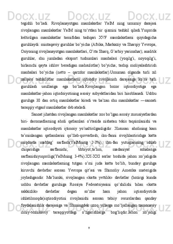 tegishli   bo’ladi.   Rivojlanayotgan   mamlakatlar   YaIM   ning   umumiy   darajasi
rivojlangan   mamlakatlar   YaIM   ning   to’rtdan   bir   qismini   tashkil   qiladi.Yuqorida
keltirilgan   mamlakatlar   tasnifidan   tashqari   XVF   mamlakatlarni   quyidagicha
guruhlaydi: mintaqaviy guruhlar bo’yicha (Afrika, Markaziy va Sharqiy Yevropa,
Osiyoning rivojlanayotgan mamlakatlari, O’rta Sharq, G’arbiy yarimshar); analitik	
guruhlar,   shu   jumladan   eksport   tushumlari   manbalari   (yoqilg’i,   noyoqilg’i,
birlamchi   qayta   ishlov   beradigan   mahsulotlar)   bo’yicha;   tashqi   moliyalashtirish	
manbalari   bo’yicha   (netto   –   qarzdor   mamlakatlar).Umuman   olganda   turli   xil
xalqaro   tashkilotlar   mamlakatlarni   iqtisodiy   rivojlanish   darajasiga   ko’ra   turli
guruhlash   usullariga   ega   bo’ladi.Rivojlangan   bozor   iqtisodiyotiga   ega
mamlakatlar-jahon   iqtisdoiyotining   asosiy   subyektlaridan   biri   hisoblanadi.   Ushbu
guruhga   30   dan   ortiq   mamlakatlar   kiradi   va   ba’zan   shu   mamlakatlar   ―sanoati
taraqqiy etgan  mamlakatlar deb ataladi.	
‖
Sanoat jihatdan rivojlangan mamlakatlar xos bo’lgan asosiy xususiyatlardan
biri-   daromadlarning   aholi   qatlamlari   o’rtasida   nisbatan   tekis   taqsimlanishi   va
mamlakatlar   iqtisodiyoti   ijtimoiy   yo’naltirilganligidir.   Xususan:   aholining   kam
ta’minlangan   qatlamlarini   qo’llab-quvvatlash;   ilm-fanni   rivojhlantirishga   katta
miqdorda   mablag’   sarflash(YaIMning   2-3%);   ilm-fan   yutuqlarining   ishlab
chiqarishga   sarflanishi;   tibbiyot,ta’lim,   madaniyat   sohalariga
sarflanishiyuqoriligi(YaIMning   3-4%).ХХ-XXI   asrlar   boshida   jahon   хo’jaligida
rivojlangan   mamlakatlarning   tutgan   o’rni   juda   katta   bo’lib,   bunday   guruhga
kiruvchi   davlatlar   asosan   Yevropa   qit’asi   va   Shimoliy   Amerika   materigida
joylashgandir.   Ma’lumki,   rivojlangan   «katta   yettilik»   davlatlar   (hozirgi   kunda
ushbu   davlatlar   guruhiga   Rossiya   Federatsiyasini   qo’shilishi   bilan   «katta
sakkizlik»   davlatlar   dеgan   so’zlar   ham   jahon   iqtisodiyotida
ishlatilmoqda)iqtisodiyotini   rivojlanishi   asosan   tabiiy   resurslardan   qanday
foydalanishlik   darajasiga   va   Shuningdek   uzoq   yillarga   mo’ljallangan   zamonaviy
ilmiy-teхnikaviy   taraqqiyotdagi   o’zgarishlarga   bog’liqdir.Jahon   хo’jaligi
9
