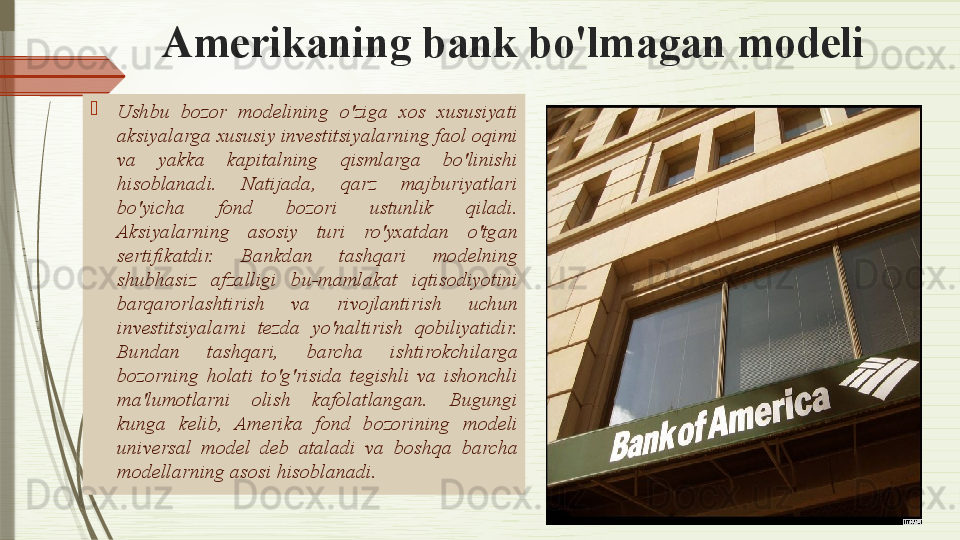 Amerikaning bank bo'lmagan modeli
Ushbu  bozor  modelining  o'ziga  xos  xususiyati 
aksiyalarga xususiy investitsiyalarning faol oqimi 
va  yakka  kapitalning  qismlarga  bo'linishi 
hisoblanadi.  Natijada,  qarz  majburiyatlari 
bo'yicha  fond  bozori  ustunlik  qiladi. 
Aksiyalarning  asosiy  turi  ro'yxatdan  o'tgan 
sertifikatdir.  Bankdan  tashqari  modelning 
shubhasiz  afzalligi  bu- mamlakat  iqtisodiyotini 
barqarorlashtirish  va  rivojlantirish  uchun 
investitsiyalarni  tezda  yo'naltirish  qobiliyatidir. 
Bundan  tashqari,  barcha  ishtirokchilarga 
bozorning  holati  to'g'risida  tegishli  va  ishonchli 
ma'lumotlarni  olish  kafolatlangan.  Bugungi 
kunga  kelib,  Amerika  fond  bozorining  modeli 
universal   model   deb  ataladi   va  boshqa  barcha 
modellarning asosi hisoblanad i.