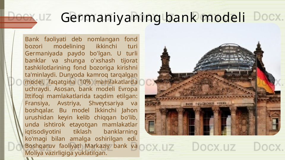 Bank  faoliyati  deb  nomlangan  fond 
bozori  modelining  ikkinchi  turi 
Germaniyada  paydo  bo'lgan.  U  turli 
banklar  va  shunga  o'xshash  tijorat 
tashkilotlarining  fond  bozoriga  kirishni 
ta'minlaydi.  Dunyoda  kamroq  tarqalgan 
model,  faqatgina  10%  mamlakatlarda 
uchraydi.  Asosan,  bank  modeli  Evropa 
Ittifoqi  mamlakatlarida  taqdim  etilgan: 
Fransiya,  Avstriya,  Shveytsariya  va 
boshqalar.  Bu  model  Ikkinchi  Jahon 
urushidan  keyin  kelib  chiqqan  bo'lib, 
unda  ishtirok  etayotgan  mamlakatlar 
iqtisodiyotini  tiklash  banklarning 
ko'magi  bilan  amalga  oshirilgan  edi. 
Boshqaruv  faoliyati  Markaziy  bank  va 
Moliya vazirligiga yuklatilgan.  Germaniy a ning bank  modeli              