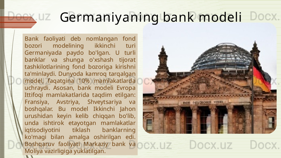 Bank  faoliyati  deb  nomlangan  fond 
bozori  modelining  ikkinchi  turi 
Germaniyada  paydo  bo'lgan.  U  turli 
banklar  va  shunga  o'xshash  tijorat 
tashkilotlarining  fond  bozoriga  kirishni 
ta'minlaydi.  Dunyoda  kamroq  tarqalgan 
model,  faqatgina  10%  mamlakatlarda 
uchraydi.  Asosan,  bank  modeli  Evropa 
Ittifoqi  mamlakatlarida  taqdim  etilgan: 
Fransiya,  Avstriya,  Shveytsariya  va 
boshqalar.  Bu  model  Ikkinchi  Jahon 
urushidan  keyin  kelib  chiqqan  bo'lib, 
unda  ishtirok  etayotgan  mamlakatlar 
iqtisodiyotini  tiklash  banklarning 
ko'magi  bilan  amalga  oshirilgan  edi. 
Boshqaruv  faoliyati  Markaziy  bank  va 
Moliya vazirligiga yuklatilgan.  Germaniy a ning bank  modeli