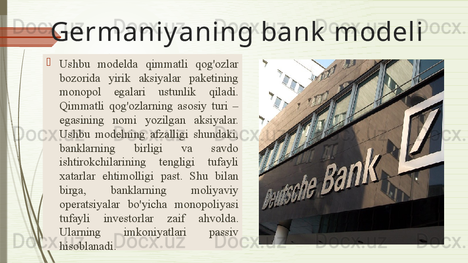 Germaniy a ning bank  modeli

Ushbu  model da  qimmatli  qog'ozlar 
bozorida  yirik  aksiyalar  paketining 
monopol  egalari  ustunlik  qiladi. 
Qimmatli  qog'ozlarning  asosiy  turi  – 
egasining   nomi  yozilgan   aksiyalar. 
Ushbu  modelning  afzalligi  shundaki, 
banklarning  birligi  va  savdo 
ishtirokchilarining  tengligi  tufayli 
xatarlar  ehtimolligi  past.  Shu  bilan 
birga,  banklarning  moliyaviy 
operatsiyalar  bo'yicha  monopoliyasi 
tufayli  investorlar  zaif  ahvolda . 
Ularning  imkoniyatlari  passiv 
hisoblanadi.              