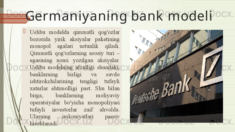 Germaniy a ning bank  modeli
Ushbu  model da  qimmatli  qog'ozlar 
bozorida  yirik  aksiyalar  paketining 
monopol  egalari  ustunlik  qiladi. 
Qimmatli  qog'ozlarning  asosiy  turi  – 
egasining   nomi  yozilgan   aksiyalar. 
Ushbu  modelning  afzalligi  shundaki, 
banklarning  birligi  va  savdo 
ishtirokchilarining  tengligi  tufayli 
xatarlar  ehtimolligi  past.  Shu  bilan 
birga,  banklarning  moliyaviy 
operatsiyalar  bo'yicha  monopoliyasi 
tufayli  investorlar  zaif  ahvolda . 
Ularning  imkoniyatlari  passiv 
hisoblanadi.