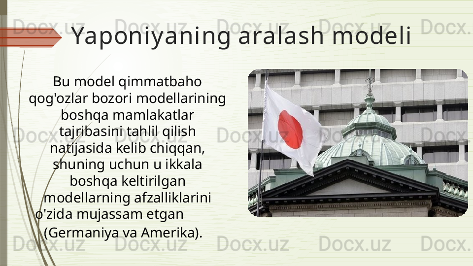 Yaponiy aning aralash modeli
Bu model q immatbaho 
qog'ozlar   bozori model lar i ning 
boshqa mamlakatlar 
tajribasini tahlil qilish 
natijasida kelib chiqqan, 
shuning uchun u ikkala 
boshqa keltirilgan 
model larning afzalliklarini 
o'zida mujassam etgan             
(Germaniya va Amerika ).                 