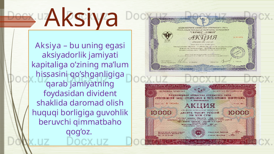 Aksiya
Ak siy a   –  bu uning egasi 
aksiyadorlik jamiyati 
kapitaliga o’zining ma’lum 
hissasini qo’shganligiga 
qarab jamiyatning 
foydasidan divident 
shaklida daromad olish 
huquqi borligiga guvohlik 
beruvchi qimmatbaho 
qog’oz.                